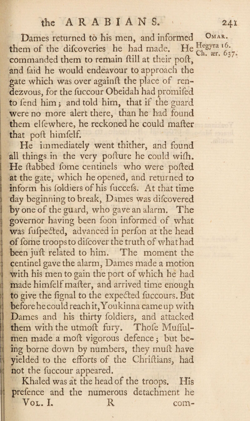 Dames returned to his men, and informed Omar. them of the difcoveries he had made, ch§ær *637’ commanded them to remain flill at their poll, and faid he would endeavour to approach the gate which was over againft the place of ren¬ dezvous, for the fuccour Obeidah had promifed to fend him ; and told him, that if the guard were no more alert there, than he had found them elfewhere, he reckoned he could matter that port himfelf. He immediately went thither, and found all things in the very pofture he could with. He ttabhed fome centinels who were potted at the gate, which he opened, and returned to inform his foidiers of his fuccefs. At that time day beginning to break, Dames was difcovered by one of the guard, who gave an alarm. The governor having been foon informed of what was fufpedted, advanced in perfon at the head of fome troops to difcover the truth of what had been juft related to him. The moment the centinel gave the alarm, Dames made a motion with his men to gain the port of which he had made himfelf matter, and arrived time enough to give the fignal to the expedted fuccours. But before he could reach it, Youkinna came up with Dames and his thirty foidiers, and attacked them with the utmoft fury. Thole Mofful- men made a mod vigorous defence ; but be¬ ing borne down by numbers, they mutt have yielded to the efforts of the Chriftians, had not the fuccour appeared. Khaled was at the head of the troops. His prefence and the numerous detachment he Vol. L R com-