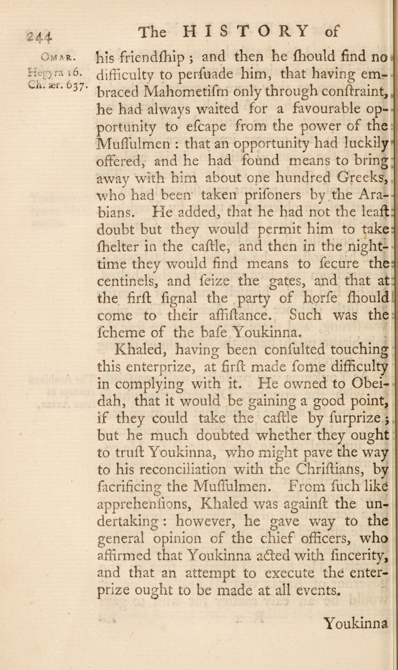 Omar. Kegyra i6. Ch. ær. 637. The HISTORY of his friendfhip ; and then he fhould find no difficulty to perfuade him, that having em¬ braced Mahometifm only through conftraint, he had always waited for a favourable op¬ portunity to efcape from the power of the Muflulmen : that an opportunity had luckily offered, and he had found means to bring away with him about one hundred Greeks, who had been’ taken prifoners by the Ara¬ bians. He added, that he had not the leaft doubt but they would permit him to take fhelter in the caftle, and then in the night¬ time they would find means to fecure the centinels, and feize the gates, and that at the firft fignal the party of h.orfe fhould come to their affiftance. Such was the fcheme of the bafe Youkinna. Khaled, having been confulted touching this enterprize, at firft made fome difficulty in complying with it. He owned to Gbei- dah, that it would be gaining a good point, if they could take the caftle by furprize 3 but he much doubted whether they ought to truft Youkinna, who might pave the way to his reconciliation with the Chriftians, by facrificing the Muflulmen. From fuch like appreheniions, Khaled was againft the un¬ dertaking : however, he gave way to the genera! opinion of the chief officers, who affirmed that Youkinna afted with flncerity, and that an attempt to execute the enter¬ prize ought to be made at all events. Youkinna