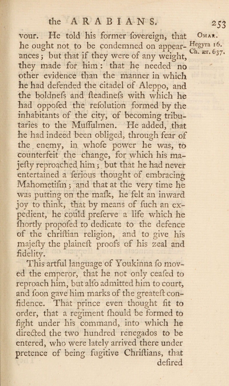 vour. He told his former fovereign, that he ought not to be condemned on appear¬ ances ; but that if they were of any weight, they made for him : that he needed no other evidence than the manner in which he had defended the citadel of Aleppo, and the boldnefs and fteadinefs with which he had oppofed the refolution formed by the inhabitants of the city, of becoming tribu¬ taries to the Muffulmen. He added, that he had indeed been obliged, through fear of the enemy, in whofe power he was, to counterfeit the change, for which his ma- jefty reproached him ; but that he had never entertained a ferions thought of embracing O O Mahometifm 5 and that at the very time he was putting on the mafk, he felt an inward joy to think, that by means of fuch an ex¬ pedient, he could preferve a life which he fhortly propofed to dedicate to the defence of the chriftian religion, and to give his majefty the plained: proofs of his zeal and fidelity. This artful language of Youkinna fo mov¬ ed the emperor, that he not only ceafed to reproach him, but alfo admitted him to court, and foon gave him marks of the greateft con¬ fidence. That prince even thought fit to order, that a regiment ihould be formed to fight under his command, into which he directed the two hundred renegados to be entered, who were lately arrived there under pretence of being fugitive Chriftians, that defired ^53 Omar. Hegyra 16.