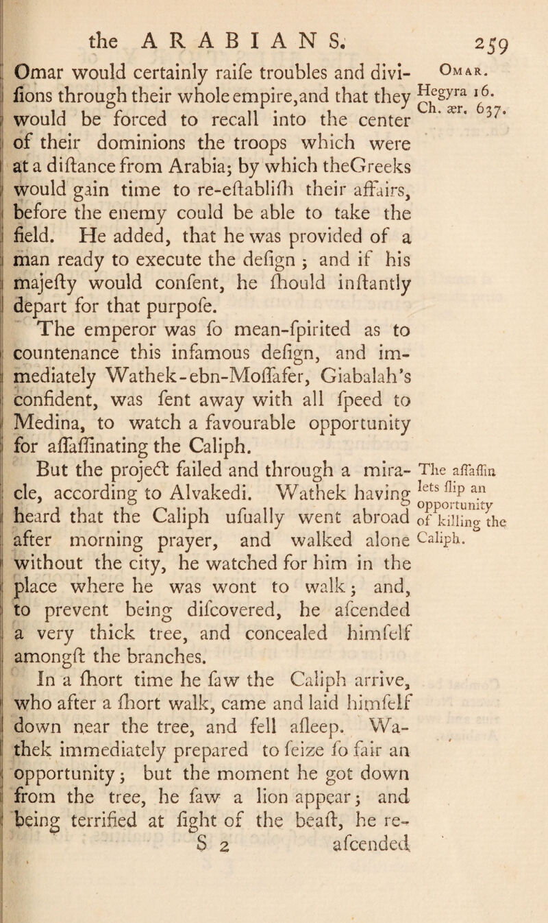 Omar would certainly raife troubles and divi- Omar. fions through their whole empire,and that they ^gym 16. would be forced to recall into the center of their dominions the troops which were at a diftancefrom Arabia; by which theGreeks would gain time to re-eftablifh their affairs, before the enemy could be able to take the field. He added, that he was provided of a man ready to execute the defign ; and if his majefty would confent, he fhould inftantly depart for that purpofe. The emperor was fo mean-fpirited as to countenance this infamous defign, and im¬ mediately Wathek-ebn-Moffafer, Giabalah’s confident, was fent away with all fpeed to Medina, to watch a favourable opportunity for affaflinating the Caliph. But the projedl failed and through a mira- The affaffin cle, according to Alvakedi. Wathek having letsl!lP an , , , r 11 i i opportunity heard that the Caliph ufually went abroad 0f killinp the after morning prayer, and walked alone Caliph, without the city, he watched for him in the place where he was wont to walk ; and, to prevent being difeovered, he afeended a very thick tree, and concealed himfelf amongft the branches. In a fhort time he faw the Caliph arrive, who after a fhort walk, came and laid himfelf down near the tree, and fell afleep. Wa¬ thek immediately prepared to feize fo fair an opportunity ; but the moment he got down from the tree, he faw a lion appear; and being terrified at fight of the bead, he re- S 2 afeended