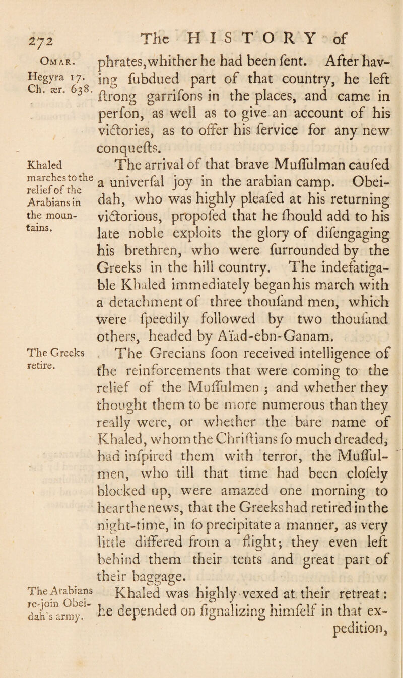 2J2 Omar. Hegyra 17. Ch. ær. 638. Khaled marches to the relief of the Arabians in the moun¬ tains. The Greeks retire. The Arabians re-join Qbei- dah's army. The HISTORY of phrates,whither he had been fent. After hav¬ ing fubdued part of that country, he left ftrong garrifons in the places, and came in perfon, as well as to give an account of his victories, as to offer his fervice for any new conquefts. The arrival of that brave Muffulman caufed a univerfal joy in the arabian camp. Obei- dah, who was highly pleafed at his returning victorious, propofed that he fhould add to his late noble exploits the glory of difengaging his brethren, who were furrounded by the Greeks in the hill country. The indefatiga¬ ble Khaled immediately began his march with a detachment of three thoufand men, which were fpeedily followed by two thoufand others, headed by Aïad-ebmGanam. The Grecians foon received intelligence of the reinforcements that were coming to the relief of the Muffulmen ; and whether they thought them to be more numerous than they really were, or whether the bare name of Khaled, whom the Chriftians fo much dreaded, had infpired them with terror, the Mufful¬ men, who till that time had been clofely blocked up, were amazed one morning to hear the news, that the Greeks had retired in the night-time, in fo precipitate a manner, as very little differed from a flight; they even left behind them their tents and great part of their bagage. &0 O . ^ Khaled was highly vexed at their retreat: he depended on fignalizing himfelf in that ex¬ pedition,