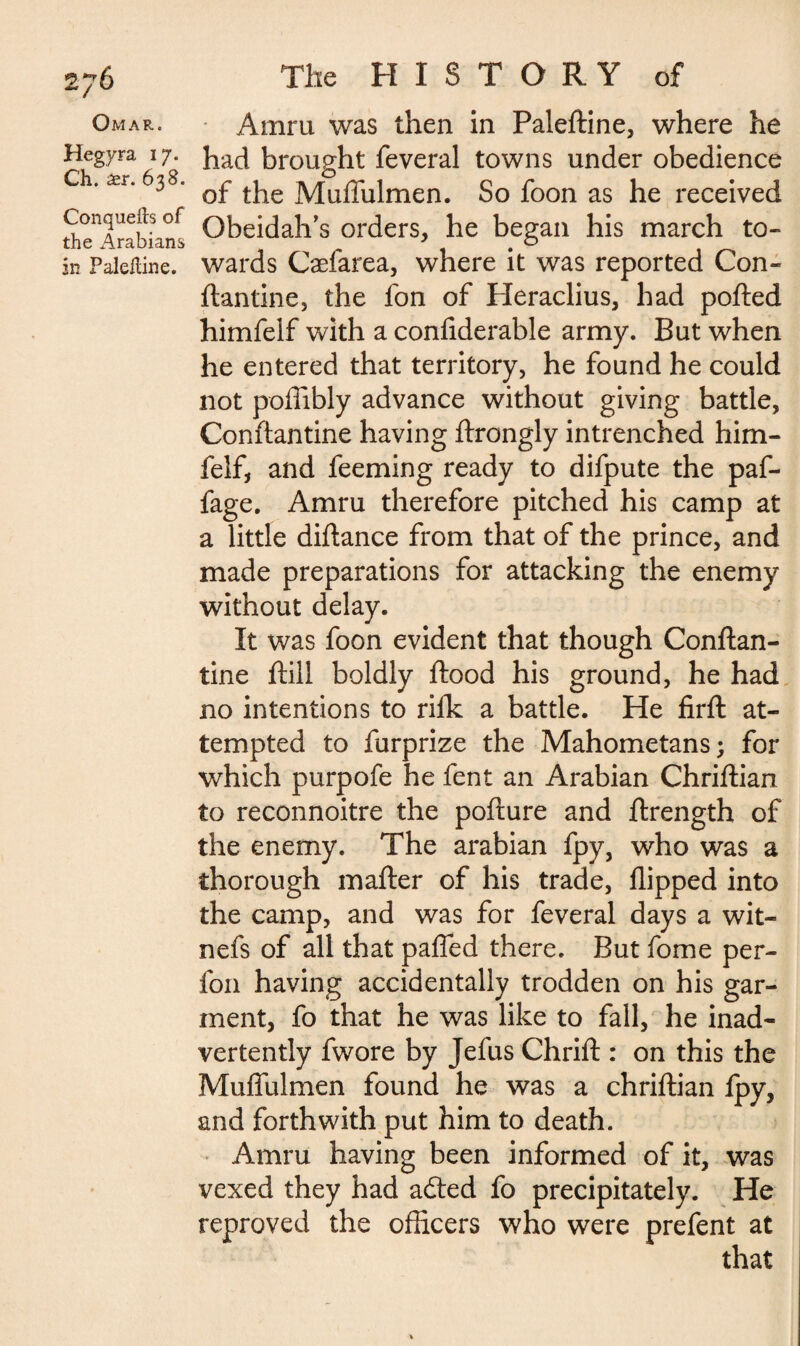 Omar. Hegyra 17. Ch. aer. 638. Conqueils of the Arabians in Palelline. Amru was then in Paleftine, where he had brought feveral towns under obedience of the Muffulmen. So foon as he received Obeidah’s orders, he began his march to¬ wards Cæfarea, where it was reported Con- ftantine, the fon of Heraclius, had ported himfeif with a confiderable army. But when he entered that territory, he found he could not poffibly advance without giving battle, Conftantine having ftrongly intrenched him¬ feif, and feeming ready to difpute the paf- fage. Amru therefore pitched his camp at a little diftance from that of the prince, and made preparations for attacking the enemy without delay. It was foon evident that though Conftan¬ tine ftill boldly ftood his ground, he had no intentions to rillc a battle. He firft at¬ tempted to furprize the Mahometans; for which purpofe he fent an Arabian Chriftian to reconnoitre the pofture and ftrength of the enemy. The arabian fpy, who was a thorough mafter of his trade, flipped into the camp, and was for feveral days a wit¬ ness of all that paffed there. But fome per- fon having accidentally trodden on his gar¬ ment, fo that he was like to fall, he inad¬ vertently fwore by Jefus Chrift : on this the Muffulmen found he was a chriftian ipy, and forthwith put him to death. Amru having been informed of it, was vexed they had a£ted fo precipitately. He reproved the officers who were prefent at that