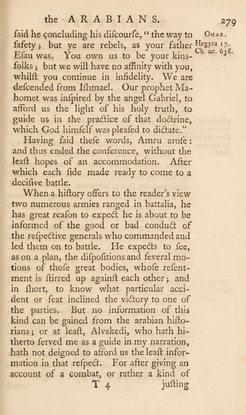 the A R A B I A N S. laid he concluding his difcourfe,cc the way to fafety ; but ye are rebels, as your father Efau was. You own us to be your kins¬ folks ; but we will have no affinity with you, whilft you continue in infidelity. We are defcended from lihmael. Our prophet Ma¬ homet was infpired by the angel Gabriel, to afford us the light of his holy truth, to guide us in the pradtice of that doctrine, which God himfelf was pleafed to dictate/’ Having faid thefe words, Amru arole : and thus ended the conference, without the lead: hopes of an accommodation. After which each fide made ready to come to a decifive battle. When a hiftory offers to the reader’s view two numerous armies ranged in battalia, he has great reafon to expedt he is about to be informed of the good or bad condudt of the refpedtive generals who commanded and led them on to battle. He expedts to fee, as on a plan, the difpofitions and feveral mo¬ tions of thofe great bodies, whofe refent- ment is ftirred up againft each other; and in fhort, to know what particular acci¬ dent or feat inclined the vidtory to one of the parties. But no information of this kind can be gained from the arabian hifto- rians ; or at leaft, Alvakedi, who hath hi¬ therto ferved me as a guide in my narration, hath not deigned to afford us the leaft infor¬ mation in that refpedt. For after giving an account of a combat, or rather a kind of T 4 jufting Omar, Hegyra i 7. Ch. ær„ 6 CO