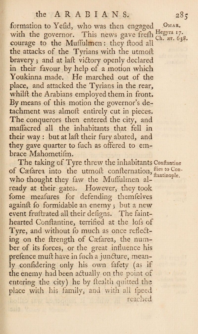 formation to Yefid, who was then engaged Omar. with the governor. This news gave frefh courage to the Muffulrnen : they flood a!i the attacks of the Tyrians with the utmoft bravery $ and at laft victory openly declared in their favour by help of a motion which Youkinna made. He marched out of the place, and attacked the Tyrians in the rear, whilft the Arabians employed them in front. By means of this motion the governor's de¬ tachment was almoft entirely cut in pieces. The conquerors then entered the city, and maffacred all the inhabitants that fell in \ their way : but at laft their fury abated, and they gave quarter to fuch as offered to em¬ brace Mahometifm. The taking of Tyre threw the inhabitants Conftantine of Cæfarea into the utmoft confternation, |Jies 5° Con~ who thought they faw the Muffulrnen al- antmop c ready at their gates. However, they took fome meafures for defending themfelves againft fo formidable an enemy 5 but a new event fruftrated all their défions. The faint- hearted Conftantine, terrified at the lofs of Tyre, and without fo much as once reflect¬ ing on the ftrength of Cæfarea, the num¬ ber of its forces, or the great influence his prefence muft have in fuch a juncture, mean¬ ly confidering only his own fafety (as if the enemy had been actually on the point of entering the city) he by ftealth quitted the place with his family, and with all ipeed ' reached