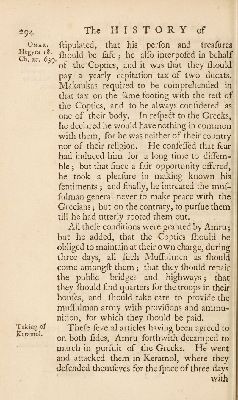 Omar. Hegyra i 8. Ch. ær. 639 Taking of JCeramol. ftipulated, that his perfon and treafures fhould be fafe 3 he alfo interpofed in behalf of the Coptics, and it was that they fhould pay a yearly capitation tax of two ducats. Makaukas required to be comprehended in that tax on the feme footing with the reft of the Coptics, and to be always confidered as one of their body. In refpedt to the Greeks, he declared he would have nothing in common with them, for he was neither of their country nor of their religion. He confeffed that fear had induced him for a long time to diffem- ble ; but that fince a fair opportunity offered, he took a pleafure in making known his fentiments 3 and finally, he intreated the muf- fulman general never to make peace with the Grecians 3 but on the contrary, to purfue them till he had utterly rooted them out. AH thefe conditions were granted by Amru; but he added, that the Coptics fhould be obliged to maintain at their own charge, during three days, all fuch Muffulmen as fhould come amongft them 3 that they fhould repair the public bridges and highways 3 that they fhould find quarters for the troops in their houfes, and fhould take care to provide the muffulman army with provifions and ammu¬ nition, for which they fhould be paid. Thefe feveral articles having been agreed to on both fides, Amru forthwith decamped to march in purfuit of the Greeks. He went and attacked them in Keramol, where they defended themfeves for the fpace of three days with