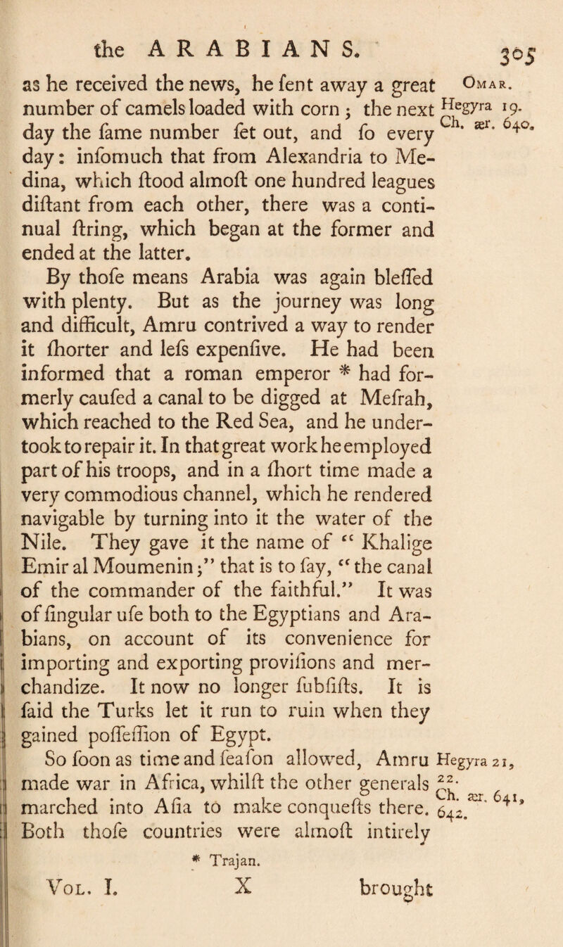 as he received the news, he fent away a great Omar. number of camels loaded with corn ; the next ^egyra 19- day the fame number fet out, and fo every ‘ ær* 640 day : infomuch that from Alexandria to Me¬ dina, which flood almoft one hundred leagues diftant from each other, there was a conti¬ nual firing, which began at the former and ended at the latter. By thofe means Arabia was again blefled with plenty. But as the journey was long and difficult, Amru contrived a way to render it fhorter and lefs expenfive. He had been informed that a roman emperor * had for¬ merly caufed a canal to be digged at Mefrah, which reached to the Red Sea, and he under¬ took to repair it. In that great work he employed part of his troops, and in a fhort time made a very commodious channel, which he rendered navigable by turning into it the water of the Nile. They gave it the name of cc Khalige Emir al Moumenin f ’ that is to fay,cf the canal of the commander of the faithful.” It was of lingular ufe both to the Egyptians and Ara- ! bians, on account of its convenience for importing and exporting proviiions and mer¬ chandize. It now no longer fubfifts. It is : faid the Turks let it run to ruin when they gained poffeffion of Egypt. So foon as time and feafon allowed, Amru Hegyra 21, made war in Africa, whilft the other generals marched into Alia to make conquefts there. 642.^ 64*’ Both thofe countries were almoft intirely * Trajan. X brought ' Vol. I.