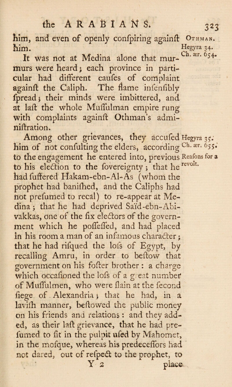 him, and even of openly confpiring againft Ot HMAN. him. Çegyra 34. It was not at Medina alone that mar-L ' ær* 6541 murs were heard ; each province in parti¬ cular had different caufes of complaint againft the Caliph. The flame infenfibly fpreadj their minds were imbittered, and at laft the whole Muffulman empire rung with complaints againft Othman’s admi- niftration. Among other grievances, they àccufed Hegyra 3^; him of not confulting the elders, according ch-ær- 65S* to the engagement he entered into, previous Reafons for a to his election to the fovereignty ; that herev0At* hadfuffered Hakam-ebn-AEAs (whom the prophet had banifhed, and the Caliphs had iiot prefumed to recal) to re-appear at Me¬ dina 3 that he had deprived Saïd-ebn-Abi- vakkas, One of the flx electors of the govern¬ ment which he poffeffed, and had placed in his room a man of an infamous character ; that he had rifqued the lofs of Egypt, by recalling Amru, in order to beftow that government on his fofter brother : a charge which occafioned the lofs of a great number of Muffulmen, who were (lain at the fécond fiege of Alexandria 5 that he had, in a lavifh manner, be flowed the public money on his friends and relations : and they addl¬ ed, as their laft grievance, that he had pre¬ fumed to fit in the pulpit ufed by Mahomet, in the mofque, whereas his predeceffors had not dared, out of refpedt to the prophet, to Y 2 place