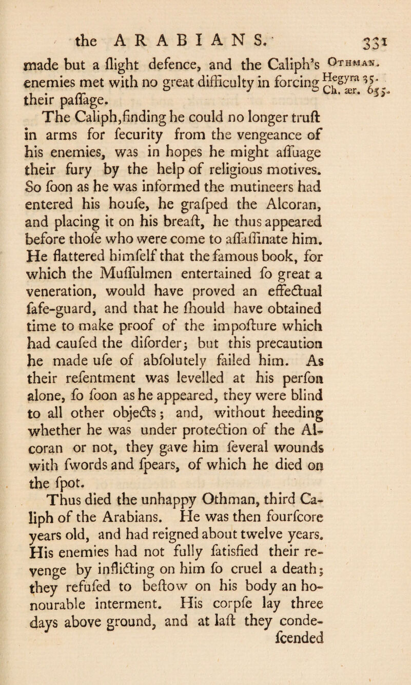 made but a flight defence, and the Caliph’s °THMAîî* enemies met with no great difficulty in forcing ï^Syra 35* ^ * • rr jo cia. ær. o%\< their pallage. The Caliph,findinghe could no longer truft in arms for fecurity from the vengeance of his enemies, was in hopes he might alfuage their fury by the help of religious motives. So foon as he was informed the mutineers had entered his houfe, he grafped the Alcoran, and placing it on his breaft, he thus appeared before thofe who were come to aflaffinate him. He flattered himfelf that the famous book, for which the Muflulmen entertained fo great a veneration, would have proved an effectual fafe-guard, and that he fhould have obtained time to make proof of the impofture which had caufed the diforder; but this precaution he made ufe of abfolutely failed him. As their refentment was levelled at his perfon alone, fo foon as he appeared, they were blind to all other objects ; and, without heeding whether he was under protection of the Al¬ coran or not, they gave him lèverai wounds with fwords and fpears, of which he died on the fpot. Thus died the unhappy Othman, third Ca¬ liph of the Arabians. He was then fourfcore years old, and had reigned about twelve years. His enemies had not fully fatisfied their re¬ venge by inflicting on him fo cruel a death; they refufed to bellow on his body an ho¬ nourable interment. His corpfe lay three days above ground, and at laft they conde- fcended