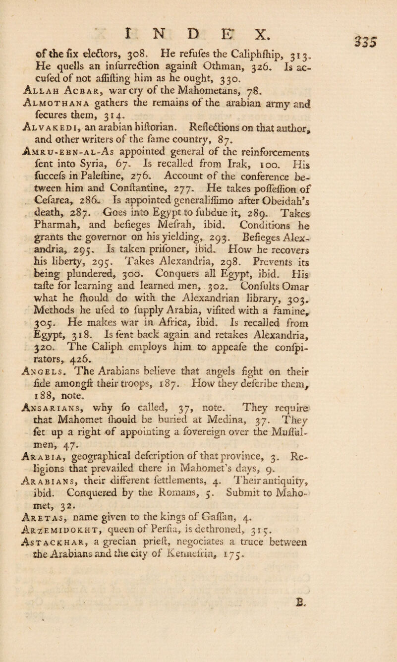 ©f the fix eleXors, 308. He refufes the Caliphfhip, 313» He quells an infurreXion again.il Othman, 326. Is ac- cufedof not affifting him as he ought, 330. Allah Acbar, war cry of the Mahometans, 78. Al mo than a gathers the remains of the arabian army and fecures them, 314. Alvake d i, an arabian hiftorian. Reflexions on that author, and other writers of the fame country, 87. Amru-ebn-al-As appointed general of the reinforcements fent into Syria, 67. Is recalled from Irak, 100. His fuccefs in Paleftine, 276. Account of the conference be¬ tween. him and Conftantine, 277. He takes poffeffion of Cefarea, 286. Is appointed generaliflimo after Obeidah’s death, 287. Goes into Egypt to fubdue it, 289* Takes Pharmah, and befieges Mefrah, ibid. Conditions he grants the governor on his yielding, 293. Befieges Alex¬ andria, 295. Is taken prifoner, ibid. Plow he recovers his liberty, 295. Takes Alexandria, 298. Prevents its being plundered, 300. Conquers all Egypt, ibid. Plis tafle for learning and learned men, 302. Confults Omar what he Ihould do with the Alexandrian library, 303* Methods he ufed to fupply Arabia, viflted with a famine, 303. He makes war in Africa, ibid. Is recalled from Egypt, 318. Is fent back again and retakes Alexandria, 320. The Caliph employs him to appeafe the confpi- rators, 426. Angels. The Arabians believe that angels fight on their £de amongft their troops, 187. How they defcribe them, 188, note. Ansar ians, why fb called, 37, note. They require that Mahomet fhould be buried at Medina, 37. They let up a right of appointing a fovereign over the Muiful- men, 47. Arabia, geographical defcription of that province, 3. Re¬ ligions that prevailed there in Mahomet's days, 9. Arabians, their different fettlements, 4. Their antiquity, ibid. Conquered by the Romans, 5. Submit to Maho¬ met, 32. Aretas, name given to the kings of Gaflan, 4. Arzemidqkht, queen of Perfla, is dethroned, 313. Astackhar, a grecian prieft, négociâtes a truce between the Arabians and the city of Kenndrin, 175.