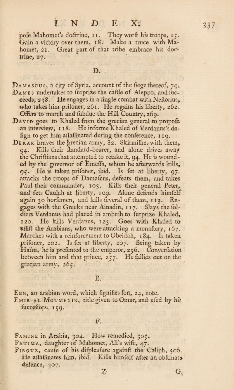 3 37 pofe Mahomet’s do&rine, n. They word his troops, 15. Gain a viélory over them, 18. Make a truce with Ma¬ homet, 21. Great part of that tribe embrace his doc¬ trine, 27. X). D amascus, a city of Syria, account of the fiege thereof, 79. Dames undertakes to furprize the caftle of Aleppo, andfuc- ceeds, 238. He engages in a fingle combat with Neftorius, who takes him prifoner, 261. He regains his liberty, 262* Offers to march and fubdue the Hill Country, 269. David goes to Khaled from the grecian general to propofh an interview, 118. He informs Khaled of Verdanus’s de- lign to get him aflaffmated during the conference, 119. Derar braves the Grecian army, 82. Skirmifhes with them, 94. Kills their flandard-bearer, and alone drives away the Chriflians that attempted to retake it, 94. He is wound¬ ed by the governor of Emeffa, whom he afterwards kills, 95. He is taken prifoner, ibid. Is fet at liberty, 97. attacks the troops of Damafcus, defeats them, and takes Paul their commander, 103. Kills their general Peter, and fets Caulah at liberty, 109. Alone defends himfelf again 30 horfemen, and kills feveral of them, 113. En¬ gages with the Greeks near Ainadin, 117. Slays the fol- diers Verdanus had placed in ambufh to furprize Khaled, 120. He kills Verdanus, 123. Goes with Khaled to affifl the Arabians, who were attacking a monaflery, 167. Marches with a reinforcement to Obeidah, 184. Is taken prifoner, 202j Is fet at liberty, 207. Being taken by Ha'im, he is prefented to the emperor, 256, Converfation between him and that prince, 257. He failles out on the grecian army, 265. Ë. Ebn, an arabian word, which fignifies fori, 24, note. Emir-al-Moumenin, title given to Omar, and ufed by hiè fucceffors, 159. F. Famine in Arabia, 304. How remedied, 303, Fatima, daughter of Mahomet, Ali’s wife, 47. Firouz, caufe of his difpleafure againft the Caliph, 306, He affaffmates him, ibid. Kills himfelf after an obflinats defence, 307,