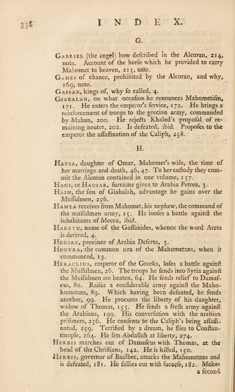 33& INDE %r ■ A # G. Gabriel (the angel) how defcribed m the Alcoran, 214, note. Account of the horfe which he provided to carry Mahomet to heaven, 215, note. Games of chance, prohibited by the Alcoran, and why* 169, note» Gassan, kings of, why fo called, 4. Giabalah, on what occafion he renounces Mahometifm, i7i. He enters the emperor’s fervice, 172. He brings a reinforcement of troops to the grecian army, commanded by Mahan, 200. He rejetts Khaled’s propofal of re¬ maining neuter, 202. Is defeated, ibid. Propofes to the emperor the aflaflination of the Caliph, 258. H. Hafsa, daughter of Omar, Mahomet’s wife, the time of her marriage and death, 46, 47. To her cuftody they com¬ mit the Alcoran contained in one volume, 1 57. Hagi, or Hagiar, furname given to Arabia Petrea, 3. Haim, the fon of Giabalah, advantage he gains over the Muflulmen, 2^6. Hamza receives from Mahomet, his nephew, the command of the muflulman army, 1 5. He loofes a battle againft the inhabitants of Mecca, ibid. Hareth, name of the Gaflanides, whence the word Areta is derived, 4. Hegiaz, province of Arabia Deferta, 3. Hegyra, the common ara of the Mahometans, when it commenced, 13. Heraclius, emperor of the Greeks, lofes a battle againft the Muflulmen, 26. The troops he fends into Syria againft the Muffulmen are beaten, 64. He fends relief to Damaf- cus, 80. Raifes a confiderable army againft the Maho- hometans, 89. Which having been defeated, he fends another, 99. He procures the liberty of his daughter, widow of Thomas, 153. He fends a frefh army againft the Arabians, 199. His converfation with the arabian prifoners, 256. He confents to the Caliph’s being afiaftk nated, 259. Terrified by a dream, he flies to Conftan- tinople, 264. He fets Abdallah at liberty, 274. Herb is marches out of Damafcus with Thomas, at the head of the Chriftians, 142. He is killed, 150. Herbis, governor of Baalbec, attacks the Mahometans and is defeated, 181. He Tallies out with fuccçfs, 182. Makes a fécond