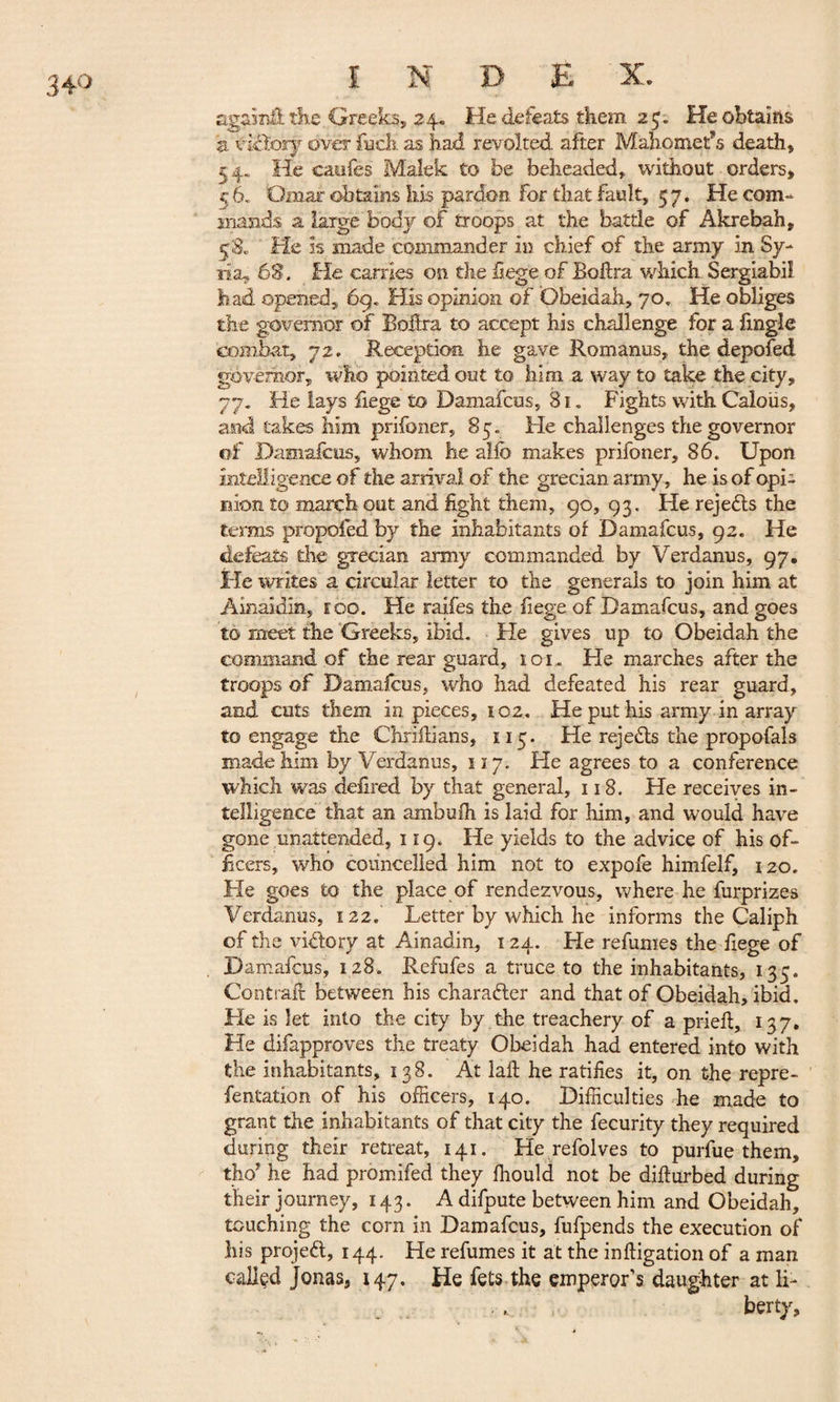 agasnffc the Greeks, 24. He defeats them 2$. He obtains 5. victory over fueh as had revolted after Mahomet’s death» 5 4„. He caofes Malek to be beheaded, without orders, *7 6. Omar obtains his pardon For that fault, 57. He com¬ mands a large body of troops at the battle of Akrebah, 58. Pie is made commander in chief of the army in Sy¬ ria^ 63. fie carries on the hege of Bohra which Sergiabi! had opened, 69. His opinion of Obeidah, 70. He obliges the governor of Bohra to accept his challenge for a lingle combat, 72. Reception he gave Romanus, the depofed governor, who pointed out to him a way £0 take the city, 77. He lays fiege to Damafcus, 81 . Fights with Caloiis, and takes him prifoner, 85. He challenges the governor of Damafcus, whom he aife makes prifoner, 86. Upon intelligence of the arrival of the grecian army, he is of opi¬ nion to march out and light them, 90, 93. He rejects the terms propofed by the inhabitants of Damafcus, 92. He defeats die grecian army commanded by Verdanus, 97. He writes a circular letter to the generals to join him at Ainaidin, too. He raiies the fiege of Damafcus, and goes to meet the Greeks, ibid, tie gives up to Obeidah the command of the rear guard, 101. He marches after the troops of Damafcus, who had defeated his rear guard, and cuts them in pieces, 102. He put his army in array to engage the Chriilians, 115. He rejects the propofals made him by Verdanus, 117. He agrees to a conference which was defired by that general, 118. He receives in¬ telligence that an ambulh is laid for him, and would have gone unattended, 119. He yields to the advice of his of¬ ficers, who coiincelled him not to expofe himfelf, 120. He goes to the place of rendezvous, where he furprizes Verdanus, 122. Letter by which he informs the Caliph of the victory at Ainadin, 124. He refumes the fiege of Damafcus, 128. Refufes a truce to the inhabitants, 135. Contrail between his character and that of Obeidah, ibid. He is let into the city by . the treachery of a prieil, 137. He difapproves the treaty Obeidah had entered into with the inhabitants, 138. At laft he ratifies it, on the repre- fentation of his officers, 140. Difficulties he made to grant the inhabitants of that city the fecurity they required during their retreat, 141. He refolves to purfue them, tho* he had promifed they ffiould not be diflurbed during their journey, 143. A difpute between him and Obeidah, touching the corn in Damafcus, fufpends the execution of his projeft, 144. He refumes it at the mitigation of a man called Jonas, 147. He fets-the emperor’s daughter at li¬ berty.