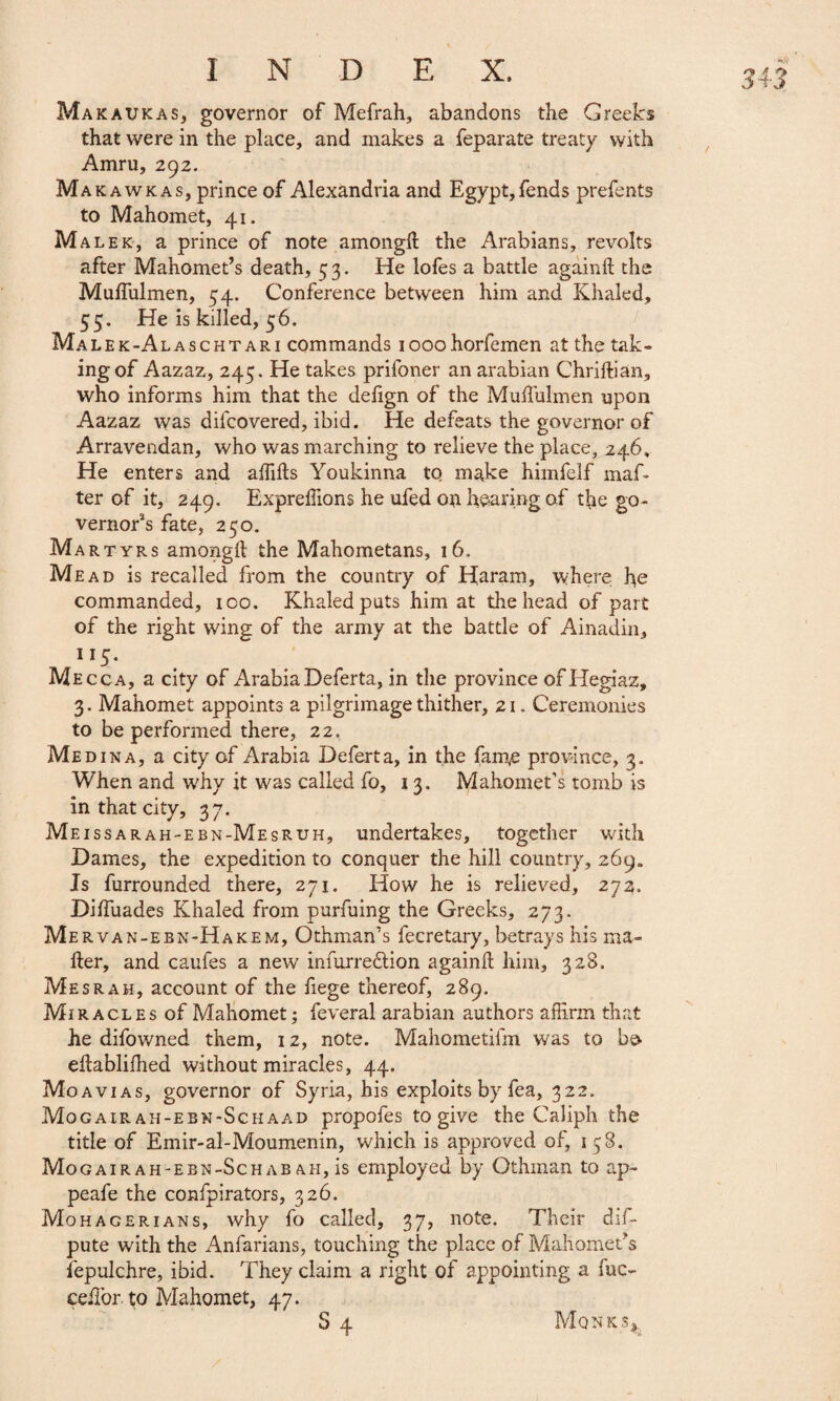 Ma K au K a s, governor of Mefrah, abandons the Greeks that were in the place, and makes a feparate treaty with Amru, 292. Ma kawkas, prince of Alexandria and Egypt, fends prefents to Mahomet, 41. Malek, a prince of note among!! the Arabians, revolts after Mahomet’s death, 5 3. He lofes a battle agàinft the Mulfulmen, 54. Conference between him and Khaled, 55. He is killed, 56. Malek-Alaschtari commands iooohorfemen at the tak¬ ing of Aazaz, 245. He takes prifoner an arabian Chriftian, who informs him that the dehgn of the Mulfulmen upon Aazaz was difcovered, ibid. He defeats the governor of Arravendan, who was marching to relieve the place, 246, He enters and affifts Youkinna to make himfelf maf- ter of it, 249. Expreffions he ufed on hearing of the go¬ vernor’s fate, 250. Mar tyrs amongil the Mahometans, 16. Mead is recalled from the country of Haram, where he commanded, ico. Khaled puts him at the head of part of the right wing of the army at the battle of Ainadin, 1 !5- Mecca, a city of Arabia Deferta, in the province of Hegiaz, 3. Mahomet appoints a pilgrimage thither, 21. Ceremonies to be performed there, 22, Medina, a city of Arabia Deferta, in the fame province, 3. When and why it was called fo, 13. Mahomet’s tomb is in that city, 37. Meissarah-ebn-Mesruh, undertakes, together with Dames, the expedition to conquer the hill country, 269. Is furrounded there, 271. How he is relieved, 272, Diifuades Khaled from purfuing the Greeks, 273. Me rvan-ebn-Hakem, Othman’s fecretary, betrays his ma¬ iler, and caufes a new infurredlion againil him, 328. Mesrah, account of the fiege thereof, 289. Miracles of Mahomet ; feveral arabian authors affirm that he difowned them, 12, note. Mahometifm was to be eilablifhed without miracles, 44. MoAvias, governor of Syria, his exploits by fea, 322. Mogair ah-ebn-Schaad propofes to give the Caliph the title of Emir-al-Moumenin, which is approved of, 158. Mogair ah-ebn-Schab ah, is employed by Othman to ap~ peafe the confpirators, 326. Mohagerians, why fo called, 37, note. Their dif- pute with the Anfarians, touching the place of Mahomet’s fepulchre, ibid. They claim a right of appointing a fuc- ceifor. to Mahomet, 47.