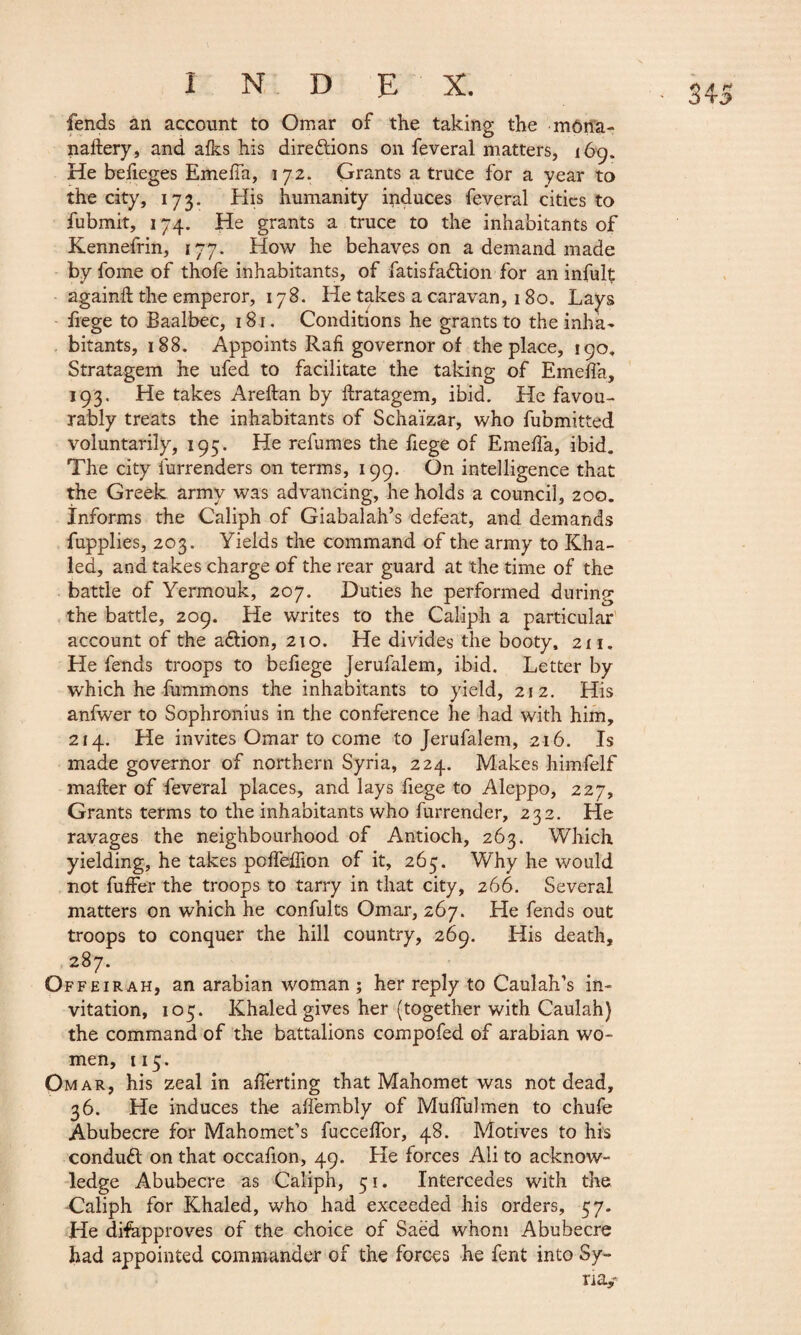 fends an account to Omar of the taking the môrta- nailery, and alks his directions on feveral matters, 169. He befieges EmelTa, 172. Grants a truce for a year to the city, 173. His humanity induces feveral cities to fubmit, 174. He grants a truce to the inhabitants of Kennefrin, 177. How he behaves on a demand made by fome of thofe inhabitants, of fatisfaClion for an infult: againft the emperor, 178. He takes a caravan, 180. Lays liege to Baalbec, 181. Conditions he grants to the inha¬ bitants, 188. Appoints Raft governor of the place, 190. Stratagem he ufed to facilitate the taking of Emeffa, 193. He takes Areltan by flratagem, ibid. He favou¬ rably treats the inhabitants of Schaïzar, who fubmitted voluntarily, 195. He relumes the fiege of Emeffa, ibid. The city furrenders on terms, 199. On intelligence that the Greek army was advancing, he holds a council, 200. Informs the Caliph of Giabalah’s defeat, and demands fupplies, 203. Yields the command of the army to Kha¬ led, and takes charge of the rear guard at the time of the battle of Yermouk, 207. Duties he performed during the battle, 209. He writes to the Caliph a particular account of the aélion, 210. He divides the booty, 211. He fends troops to befiege Jerufalem, ibid. Letter by which he fummons the inhabitants to yield, 212. His anfwer to Sophronius in the conference he had with him, 214. He invites Omar to come to Jerufalem, 216. Is made governor of northern Syria, 224. Makes himfelf mailer of feveral places, and lays fiege to Aleppo, 227, Grants terms to the inhabitants who furrender, 232. He ravages the neighbourhood of Antioch, 263. Which yielding, he takes poffelTion of it, 265. Why he v/ould not fuffer the troops to tarry in that city, 266. Several matters on which he confults Omar, 267. He fends out troops to conquer the hill country, 269. His death, 287. Offeirah, an arabian woman ; her reply to Caulah’s in¬ vitation, 105. Khaled gives her (together with Caulah) the command of the battalions compofed of arabian wo¬ men, 115. Omar, his zeal in afierting that Mahomet was not dead, 36. He induces the affembly of MulTulmen to chufe Abubecre for Mahomet’s fuccelfor, 48. Motives to his conduct on that occafion, 49. fie forces Ali to acknow¬ ledge Abubecre as Caliph, 51. Intercedes with the Caliph for Khaled, who had exceeded his orders, 57. He difapproves of the choice of Saëd whom Abubecre had appointed commander of the forces he fent into Sy¬ ria,-