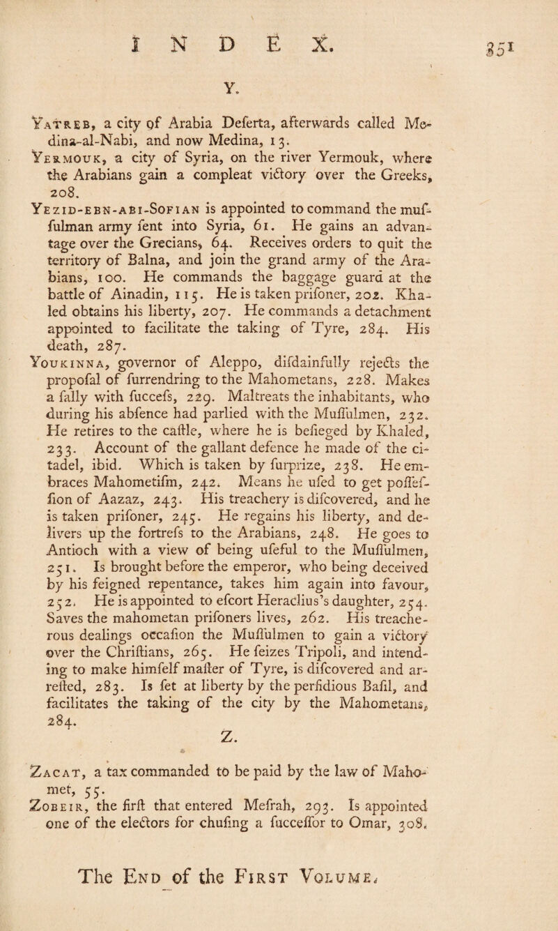 y. Yatreb, a city pf Arabia Deferta, afterwards called Me- dina-al-Nabi, and now Medina, 13. Yermouk, a city of Syria, on the river Yermouk, where the Arabians gain a compleat vi&ory over the Greeks, 208. Yezid-ebn-abi-Sofian is appointed to command themuf- fulman army fent into Syria, 61. He gains an advan¬ tage over the Grecians* 64. Receives orders to quit the territory of Balna, and join the grand army of the Ara¬ bians, 100. He commands the baggage guard at the battle of Ainadin, 115. He is taken prifoner, 202. Kha- led obtains his liberty, 207. He commands a detachment appointed to facilitate the taking of Tyre, 284. His death, 287. Youkinna, governor of Aleppo, difdainfully rejects the propofal of furrendring to the Mahometans, 228. Makes a Tally with fuccefs, 229. Maltreats the inhabitants, who during his abfence had parlied with the Muffulmen, 232. He retires to the caille, where he is befieged by Khaled, 233. Account of the gallant defence he made of the ci¬ tadel, ibid. Which is taken by furprize, 238. He em¬ braces Mahometifm, 242. Means he ufed to get poffef- fion of Aazaz, 243» His treachery is difcovered, and he is taken prifoner, 245. He regains his liberty, and de¬ livers up the fortrefs to the Arabians, 248. He goes to Antioch with a view of being ufeful to the Mufiulmen, 251. Is brought before the emperor, who being deceived by his feigned repentance, takes him again into favour, 252* He is appointed to efcort Heradius’s daughter, 254. Saves the mahometan prifoners lives, 262. His treache¬ rous dealings occafion the Mufiulmen to gain a victory over the Chriftians, 265. He feizes Tripoli, and intend¬ ing to make himfelf mailer of Tyre, is difcovered and ar- reiled, 283. Is fet at liberty by the perfidious Bafil, and facilitates the taking of the city by the Mahometans, 284. Z. » Zac at, a tax commanded to be paid by the law of Maho¬ met, 53. Zobeir, the firft that entered Mefrah, 293. Is appointed one of the eledors for chufmg a fucceffor to Omar, 308, The End of the First Volume,