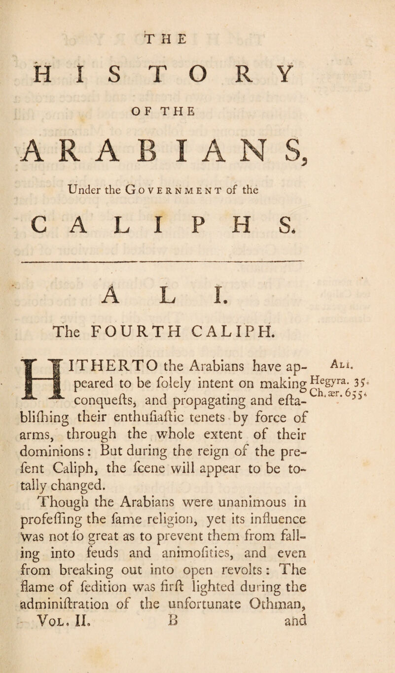 THE HISTORY OF THE ARABIANS, Under the Government of the CALI P H S. ALL The FOURTH CALIPH. HITHERTO the Arabians have ap- Alî- peared to be folely intent on making ^gyra6 3fc conquefts5 and propagating and efta- 3 5 blifhing their enthuftaftic tenets by force of arms, through the whole extent of their dominions : But during the reign of the pre- fent Caliph, the fcene will appear to be to¬ tally changed. Though the Arabians were unanimous in profefling the fame religion, yet its influence was not lo great as to prevent them from fall¬ ing into feuds and animofities, and even from breaking out into open revolts : The flame of fedition was lirft lighted during the adminiftration of the unfortunate Othman*