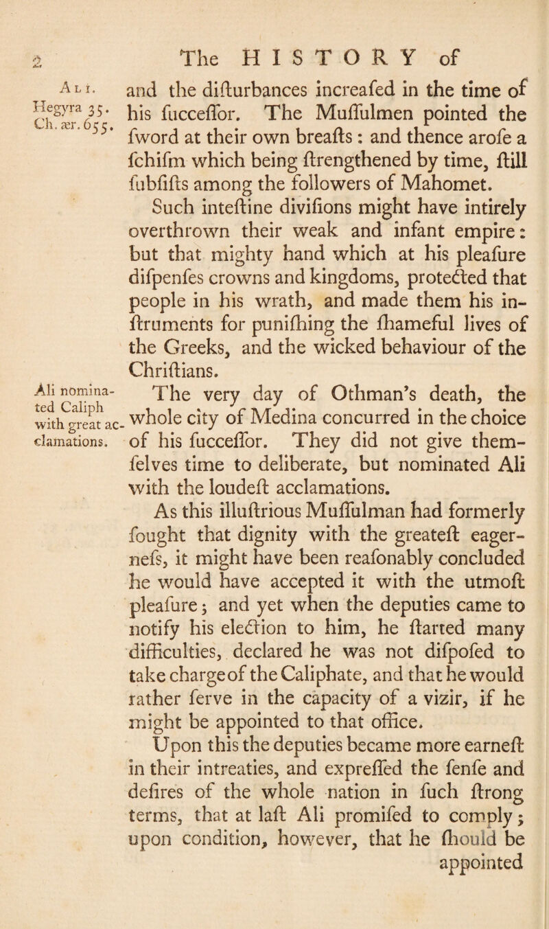 À>« A L I. Hegyra 35. Ch. ær. 655. Àli nomina¬ ted Caliph with great ac cîaînations. The HISTORY of and the difturbances increafed in the time of his fucceffor. The Mufiulmen pointed the fword at their own breads : and thence arofe a fchifm which being drengthened by time, dill fubfids among the followers of Mahomet. Such intedine divifions might have intirely overthrown their weak and infant empire: but that mighty hand which at his pleafure difpenfes crowns and kingdoms, protected that people in his wrath, and made them his in- druments for punifhing the fhameful lives of the Greeks, and the wicked behaviour of the Chridians. The very day of Othman’s death, the whole city of Medina concurred in the choice of his fuccelfor. They did not give them- felves time to deliberate, but nominated Ali with the louded acclamations. As this illudrious Mudulman had formerly fought that dignity with the greated eager- nefs, it might have been reafonably concluded he would have accepted it with the utmod pleafure 3 and yet when the deputies came to notify his election to him, he darted many difficulties, declared he was not difpofed to take charge of the Caliphate, and that he would rather ferve in the capacity of a vizir, if he might be appointed to that office. Upon this the deputies became more earned in their intreaties, and expreffed the fenfe and defires of the whole nation in fuch drong terms, that at lad Ali promifed to comply ; upon condition, however, that he fliould be appointed