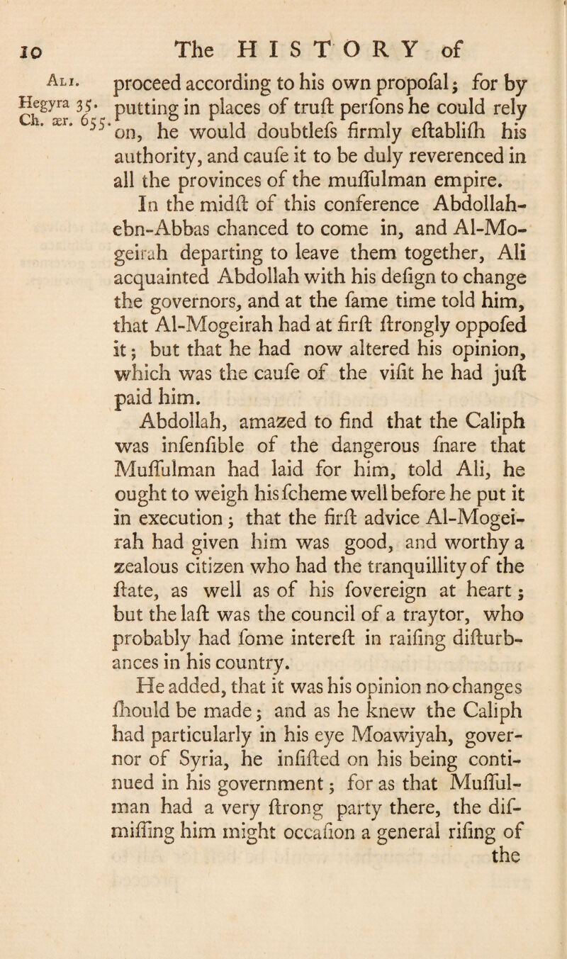 Ali. Hegyra 3;. Ch. ær. 655 The HISTORY of proceed according to his own propofal ; for by putting in places of truft perfons he could rely ‘on, he would doubtlefs firmly eftablilh his authority, and caufe it to be duly reverenced in all the provinces of the muflulman empire. In the mid ft of this conference Abdollah- ebn-Abbas chanced to come in, and Al-Mo- geirah departing to leave them together, Ali acquainted Abdoilah with his defign to change the governors, and at the fame time told him, that Al-Mogeirah had at firft ftrongly oppofed it ; but that he had now altered his opinion, which was the caufe of the vifit he had juft paid him. Abdoilah, amazed to find that the Caliph was infenfible of the dangerous fnare that Muflulman had laid for him, told Ali, he ought to weigh his fcheme well before he put it in execution ; that the firft advice Al-Mogei¬ rah had given him was good, and worthy a zealous citizen who had the tranquillity of the ftate, as well as of his fovereign at heart ; but the laft was the council of a traytor, who probably had fome intereft in railing difturb- ances in his country. He added, that it was his opinion no changes fhould be made ; and as he knew the Caliph had particularly in his eye Moawiyah, gover¬ nor of Syria, he infilled on his being conti¬ nued in his government ; for as that Muflul¬ man had a very ftrong party there, the dif- mifling him might occafion a general riling of