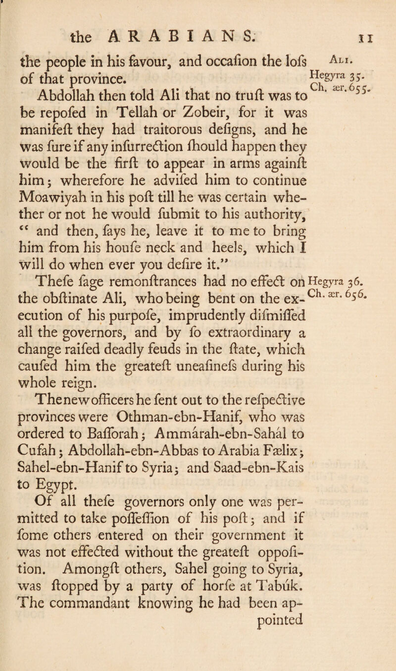 the people in his favour, and occafion the lofs Ali- of that province. Hegyra^. Abdollah then told Ali that no truft was to ‘ Ær‘ 5j be repofed in Tellah or Zobeir, for it was manifeft they had traitorous defigns, and he was fureif any infurredtion fhould happen they would be the firft to appear in arms againft him ; wherefore he advifed him to continue Moawiyah in his poft till he was certain whe¬ ther or not he would fubmit to his authority, <c and then, fays he, leave it to me to bring him from his houfe neck and heels, which I will do when ever you defire it.” Thefe fage remonftrances had no effedt onHegyra 36. the obftinate Ali, who being bent on the ex.Ch-ær-656* ecution of his purpofe, imprudently difmifled all the governors, and by fo extraordinary a change raifed deadly feuds in the ftate, which caufed him the greateft uneafinefs during his whole reign. The new officer she fent out to the refpedtive provinces were Othman-ebn-Hanif, who was ordered to Baflbrah; Ammarah-ebn-Sahal to Cufah ; Abdollah-ebn-Abbas to Arabia Fælix^ Sahel-ebn-Hanif to Syria 5 and Saad-ebn-Kais to Egypt. Of all thefe governors only one was per¬ mitted to take pofleffion of his poft; and if fome others entered on their government it was not effedted without the greateft op pollu¬ tion. Amongft others, Sahel going to Syria, was flopped by a party of horfe at Tabuk. The commandant knowing he had been ap-