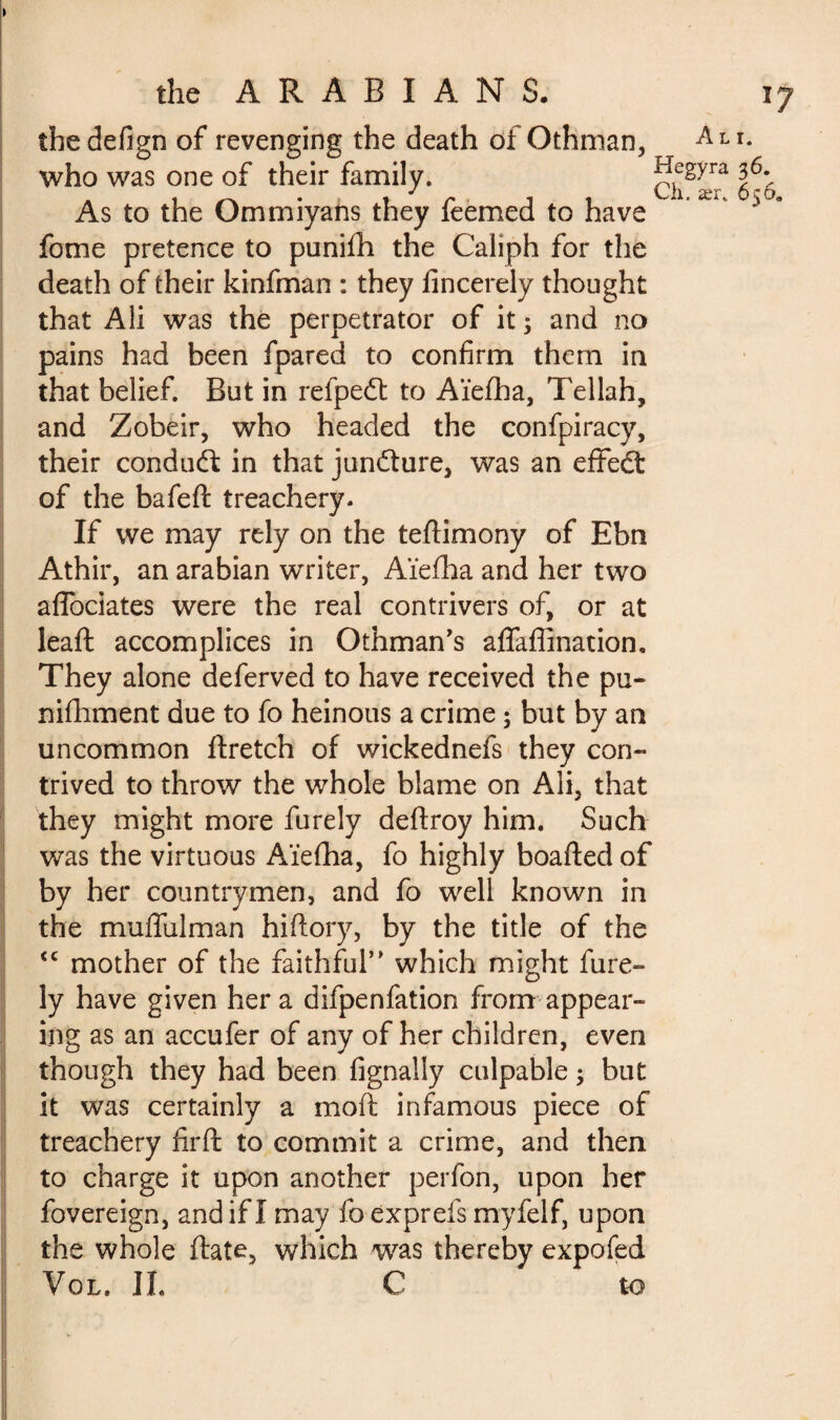 the defign of revenging the death of Othman, who was one of their family. As to the Ommiyans they feèmed to have fome pretence to punifh the Caliph for the death of their kinfman : they fincerely thought that Ali was the perpetrator of it 5 and no pains had been fpared to confirm them in that belief. But in refpedt to Aïefha, Tellah, and Zobeir, who headed the confpiracy, their conduft in that juncture, was an effect of the bafeft treachery. If we may rely on the teflimony of Ebn Athir, an arabian writer, Aïefha and her two affociates were the real contrivers of, or at leaft accomplices in Othman’s affaffination. They alone deferved to have received the pu- nifhment due to fo heinous a crime ; but by an uncommon flretch of wickednefs they con¬ trived to throw the whole blame on Ali, that they might more furely deftroy him. Such was the virtuous Aïefha, fo highly boafted of by her countrymen, and fo well known in the muffulman hi (lory, by the title of the <c mother of the faithful’ which might fure¬ ly have given her a difpenfation from appear¬ ing as an accufer of any of her children, even though they had been fignally culpable j but it was certainly a moft infamous piece of treachery firft to commit a crime, and then to charge it upon another perfon, upon her fovereign, andifl may fo exprefs rnyfelf, upon the whole (late, which was thereby expofed Vol. IL C to Ali. Hegyra 36. Ch. ær. 656.