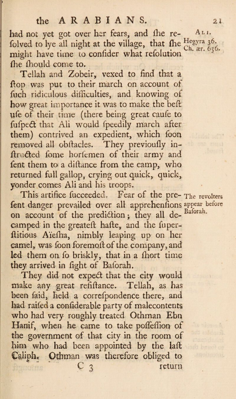 [ had not yet got over her fears, and fhe re- : folved to lye all night at the village, that fhe j?^rra ^ might have time to confider what refolation ' 3 fhe fliould come to. Tellah and Zobeir, vexed to find that a flop was put to their march on account of fuch ridiculous difficulties, and knowing of how great importance it was to make the befl ufe of their time (there being great caufe to fufpeét that Ali would fpeedily march after them) contrived an expedient, which foon removed all obftacles. They previoufly in- ftmdled fome horfemen of their army and fent them to a diftance from the camp, who returned full gallop, crying out quick, quick, yonder comes Ali and his troops. This artifice fucceedecL Fear of the pre- The revokes fent danger prevailed over all apprehensions appear before on account of the prediction ; they all de- Bafoiah* camped in the greateft hafte, and the fuper- flitious Aïeffia, nimbly leaping up on her camel, was foon foremoft of the company, and led them on fo briskly, that in a ffiort time they arrived in fight of Baforah. They did not expeâ that the city would make any great refiftance. Tellah, as has been faid, held a correfpondence there, and had raifed a confiderable party of malecontents who had very roughly treated Othman Ebn Hanif, when he came to take pofîèffioq of the government of that city in the room of him who had been appointed by the laft ÇpJiphu Othman was therefore obliged to C 3 return