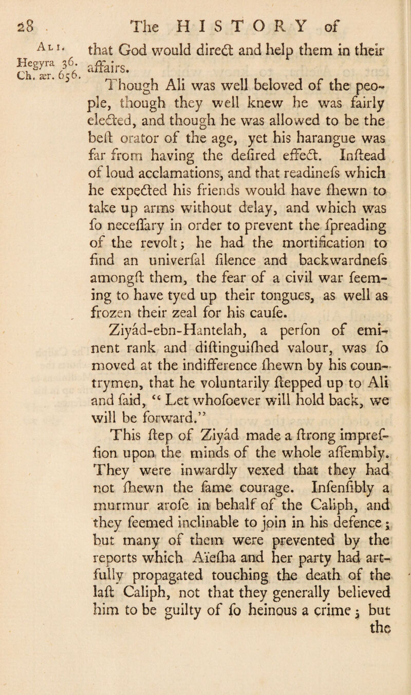 Al î* Hegyra 36. Ch, ær. 656. that God would direél and help them in their affairs. Though Ali was well beloved of the peo¬ ple, though they well knew he was fairly ele&'ed, and though he was allowed to be the bed orator of the age, yet his harangue was far from having the defired effed. Indead of loud acclamations, and that readinefs which he expeded his friends would have fhewn to take up arms without delay, and which was fo neceflary in order to prevent the fpreading of the revolt 3 he had the mortification to find an univerfal filence and backwardnefs amongft them, the fear of a civil war fee ru¬ ing to have tyed up their tongues, as well as frozen their zeal for his caufe. Ziyad-ebn-Hantelah, a perfon of emi¬ nent rank and diftinguifhed valour, was fo moved at the indifference fhewn by his coun¬ trymen, that he voluntarily ftepped up to Ali and faid, <c Let whofoever will hold back, we will be forward.” This flep of Ziyâd made a flrong impref- fion upon the minds of the whole affembly. They were inwardly vexed that they had not fhewn the fame courage. Infenfibly a murmur arofe in behalf of the Caliph, and they feemed inclinable to join in his defence ; but many of them were prevented by the reports which Ai'efha and her party had art¬ fully propagated touching the death of the laft Caliph, not that they generally believed him to be guilty of fo heinous a crime 3 but the