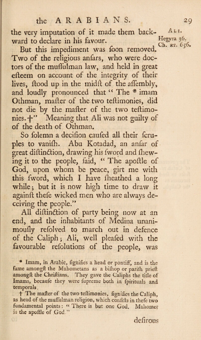 the very imputation of it made them back- •Ali* ward to declare in his favour. Nv But this impediment was loon removed. Two of the religious anfars, who were doc¬ tors of the muflulman law, and held in great efteem on account of the integrity of their lives, flood up in the mid ft of the alTembly, and loudly pronounced that c< The * imam Othman, mafter of the two teftimonies, did not die by the mafter of the two teftimo¬ nies. Meaning that Ali was not guilty of of the death of Othman, So folemn a decifion caufed all their fcru- ples to vanifh. Abu Kotadad, an anfar of great diftinétion, drawing his iword and (hew¬ ing it to the people, faid, “ The apoftle of God, upon whom be peace, girt me with this fword, which I have fheathed a long while ; but it is now high time to draw it againft thefe wicked men who are always de¬ ceiving the people.” All diftinftion of party being now at an end, and the inhabitants of Medina unani- moufly refolved to march out in defence of the Caliph ; Ali, well pleafed with the favourable refolutions of the people, was * Imam, in Arabic, fignifies a head or pontiff, and is the fame amongft the Mahometans as a biihop or pariih prieft amongft the Chriftians. They gave the Caliphs the title of Imams, becaufe they were fupreme both in fpirituals and temporals. t The mafter of the two teftimonies, figniHes the Caliph, as head of the muffulman religion, which conflits in thefe two fundamental points : « There is but one God. Mahomet is the apoftle of God ” defirous