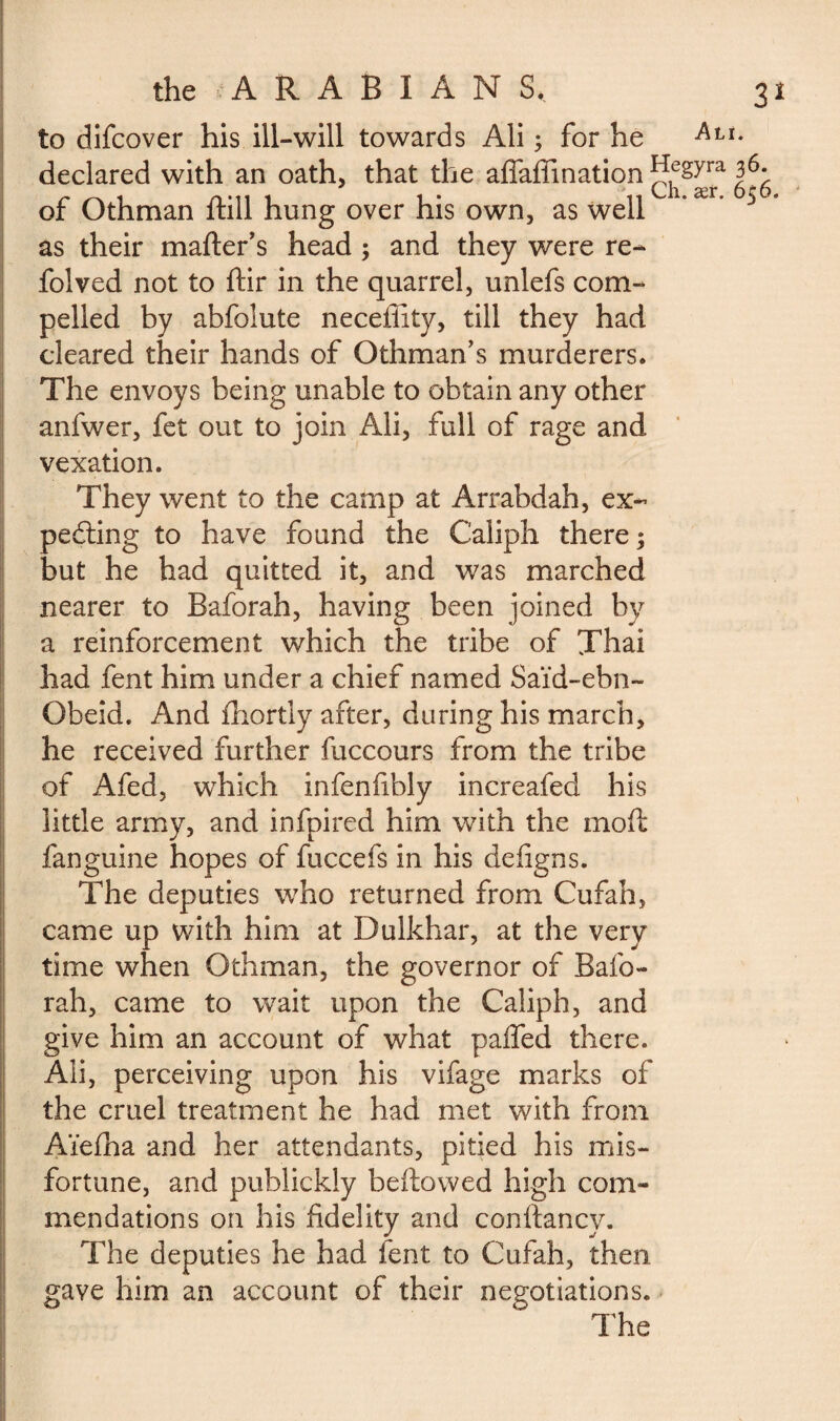 to difcover his ill-will towards Ali ; for he Atu declared with an oath, that the affaffination syra 3^ as their matter's head ; and they were re- folved not to ftir in the quarrel, unlefs com¬ pelled by abfolute necefiity, till they had cleared their hands of Othman’s murderers. The envoys being unable to obtain any other anfwer, fet out to join Ali, full of rage and vexation. They went to the camp at Arrabdah, ex¬ pecting to have found the Caliph there; but he had quitted it, and was marched nearer to Baforah, having been joined by a reinforcement which the tribe of Thai had fent him under a chief named Said-ebn- Obeid. And fhortly after, during his march, he received further fuccours from the tribe of Afed, which infenfibly increafed his little army, and infpired him with the mott fanguine hopes of fuccefs in his defigns. The deputies who returned from Cufah, came up with him at Dulkhar, at the very time when Othman, the governor of Bafo¬ rah, came to wait upon the Caliph, and give him an account of what palled there. Ali, perceiving upon his vifage marks of the cruel treatment he had met with from Aïelha and her attendants, pitied his mis¬ fortune, and publickly beftowed high com¬ mendations on his fidelity and conftancv. The deputies he had fent to Cufah, then gave him an account of their negotiations. The of Othman ftill hung over his own, as well