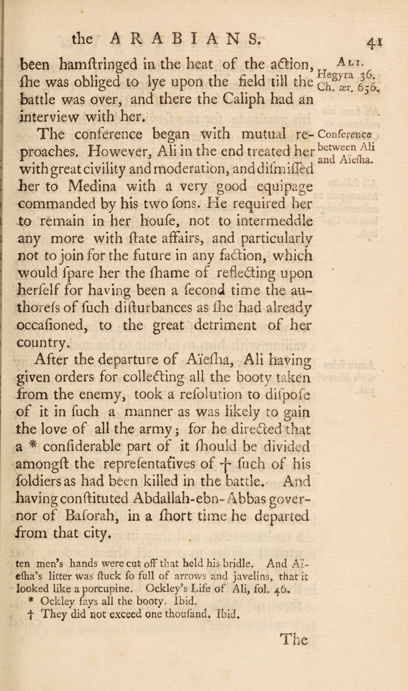 been hamftringed in the heat of the a&ion, fhe was obliged to lye upon the field till the battle was over, and there the Caliph had an interview with her. The conference began with mutual re¬ proaches. However, Ali in the end treated her with great civility and moderation, anddifmiffed her to Medina with a very good equipage commanded by his two fons. He required her to remain in her houfe, not to intermeddle any more with ftate affairs, and particularly not to join for the future in any faction, which would fpare her the lhame of reflecting upon herfelf for having been a fécond time the au- thorefs of fuch disturbances as fhe had already occafioned, to the great detriment of her country. After the departure of Aïefha, Ali having given orders for collecting all the booty taken from the enemy, took a refolution to difpofe of it in fuch a manner as was likely to gain the love of all the army ; for he directed that a * considerable part of it Should be divided amongft the representatives of fuch of his foldiersas had been killed in the battle.' And having conftituted Abdallah-ebn- Abbas gover¬ nor of Balorah, in a Short time he departed from that city. ten men’s hands were cut off that held his bridle. And Aï- elha’s litter was ftuck fo full of arrows and javelins, that it looked like a porcupine. Gckley’s Life of Ali, fol. 46. * Ockley fays all the booty. Ibid. f They did not exceed one thoufand. Ibid. 4* Ali. Hegyra 36. Ch. ær. 656. Conference between Ali and Aïefha.