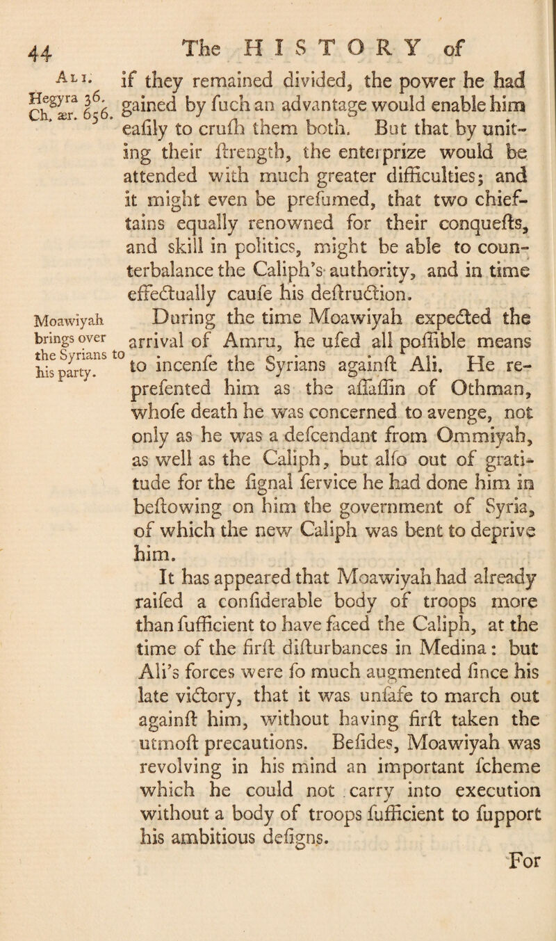 Moawiyah brings over : Syria party AhU if they remained divided* the power he had Ch^ær* 656 ga*ne^ by fuch an advantage would enable him eafily to crufh them both. But that by unit¬ ing their ftreogth, the entei prize would be attended with much greater difficulties; and it might even be prefumed, that two chief¬ tains equally renowned for their conquefts, and skill in politics, might be able to coun¬ terbalance the Caliph's authority, and in time effectually caufe his deftruftion. During the time Moawiyah expected the arrival of Amro, he ufed all poffible means his party.tQ t0 *ncenfe die Syrians againft Ali. He re- prefented him as the affaffin of Gthman, wffiofe death he was concerned to avenge, not only as he wTas a defcendant from Ommiyah, as well as the Caliph, but alfo out of grati¬ tude for the lignai fervice he had done him in bellowing on him the government of Syria, of which the new Caliph was bent to deprive him. It has appeared that Moawiyah had already raifed a confiderable body of troops more than fufficient to have faced the Caliph, at the time of the firft difturbances in Medina : but Ali’s forces were fo much augmented lince his late victory, that it was unfafe to march out againft him, without having firft taken the utnioft precautions. Befides, Moawiyah was revolving in his mind an important fcheme which he could not carry into execution without a body of troops fufficient to fupport his ambitious defigns. For