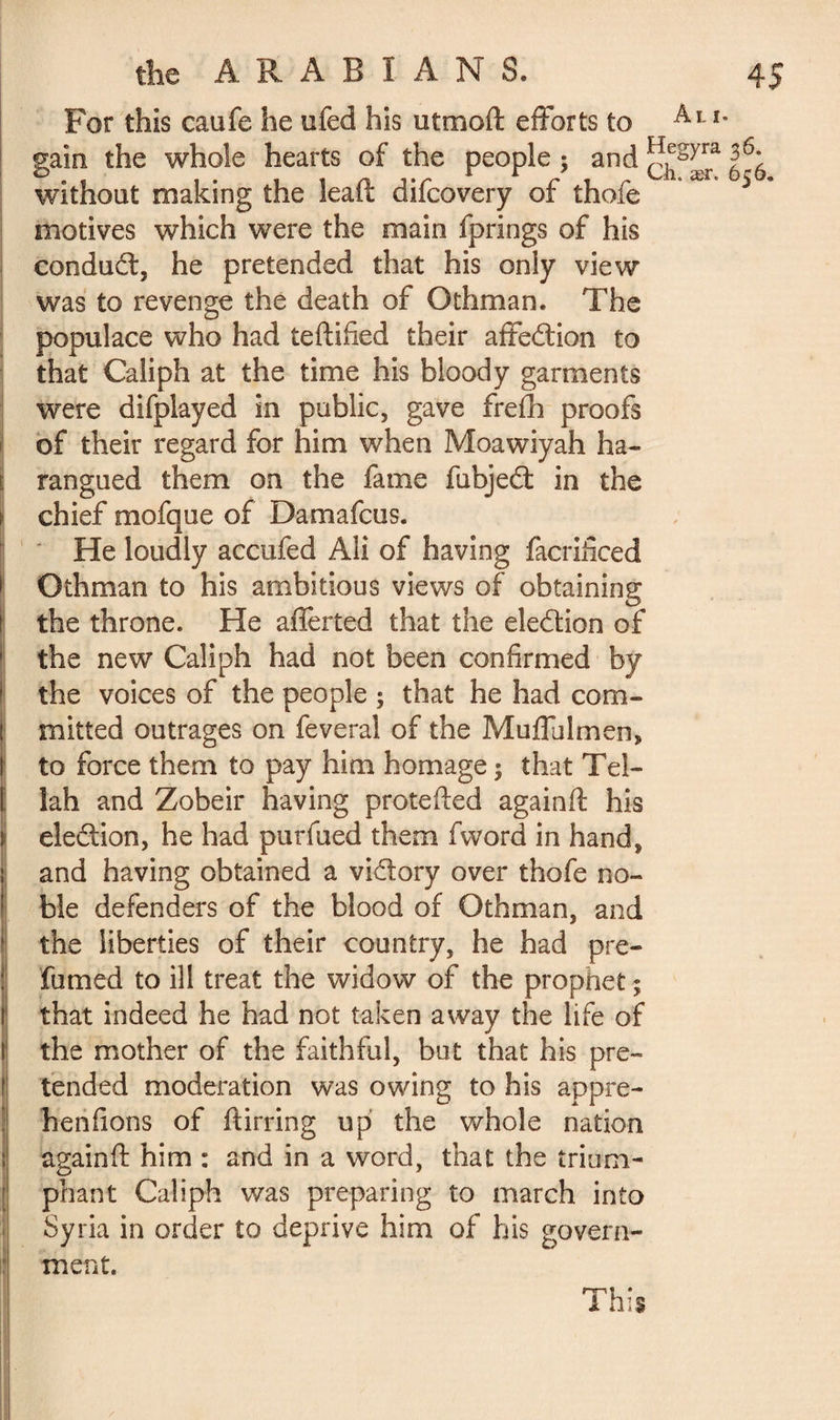 For this caufe he ufed his utmoft efforts to Al * gain the whole hearts of the people ; and without making the lead difcovery of thofe motives which were the main fprings of his condudt, he pretended that his only view was to revenge the death of Othman. The populace who had teftified their affedlion to that Caliph at the time his bloody garments were difplayed in public, gave frefh proofs of their regard for him when Moawiyah ha¬ rangued them on the fame fubjedt in the chief mofque of Damafcus. He loudly accufed Ali of having facrificed Othman to his ambitious views of obtaining 1 the throne. He afferted that the eledion of the new Caliph had not been confirmed by > the voices of the people ; that he had com¬ mitted outrages on feveral of the Muffulmen, to force them to pay him homage ; that Tel- I lah and Zobeir having protefted againft his election, he had purfued them fword in hand, and having obtained a vi&ory over thofe no- : ble defenders of the blood of Othman, and 8 the liberties of their country, he had pre¬ fumed to ill treat the widow of the prophet ; that indeed he had not taken away the life of the mother of the faithful, but that his pre¬ tended moderation was owing to his appré¬ hendons of ftirring up the whole nation again ft him : and in a word, that the trium¬ phant Caliph was preparing to march into Syria in order to deprive him of his govern¬ ment. This