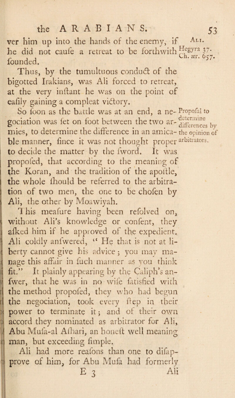 ver him up into the hands of the enemy, if Ali* he did not catife a retreat to be forthwith 37* r , , On. ær. 657. founded. Th us, by the tumultuous conduit of the bigotted Irakians, was Ali forced to retreat, at the very inftant he was on the point of eafily gaining a com pleat victory. So foon as the battle was at an end, a ne-Pr°p°&lto gociation was fet on foot between the two ar- ^^ences by mies, to determine the difference in an arnica- the opinion of ble manner, fince it was not thought proper arbitrators, to decide the matter by the fword. It was propofed, that according to the meaning of the Koran, and the tradition of the apoitle, the whole fhould be referred to the arbitra¬ tion of two men, the one to be chofçn by Ali, the other by Moawiyah. 1 his meafure having been refolved on3 without All’s knowledge or confent, they afked him if he approved of th.e expedient. Ali coldly anfwered, “ He that is not at li¬ berty cannot give his advice ; you may ma¬ nage this affair in fuch manner as you think fit,” It plainly appearing by the Caliph’s an- fwer, that he was in no wife fatisfied with the method propofed, they who had begun the négociation, took every ftep in their power to terminate it 3 and of their own accord they nominated as arbitrator for A!i, Abu Mufa-al Afhari, an honefi well meaning man, but exceeding fimple, Ali had more reafons than one to difap- prove of him, for Abu Mufa had formerly E 3 Ali