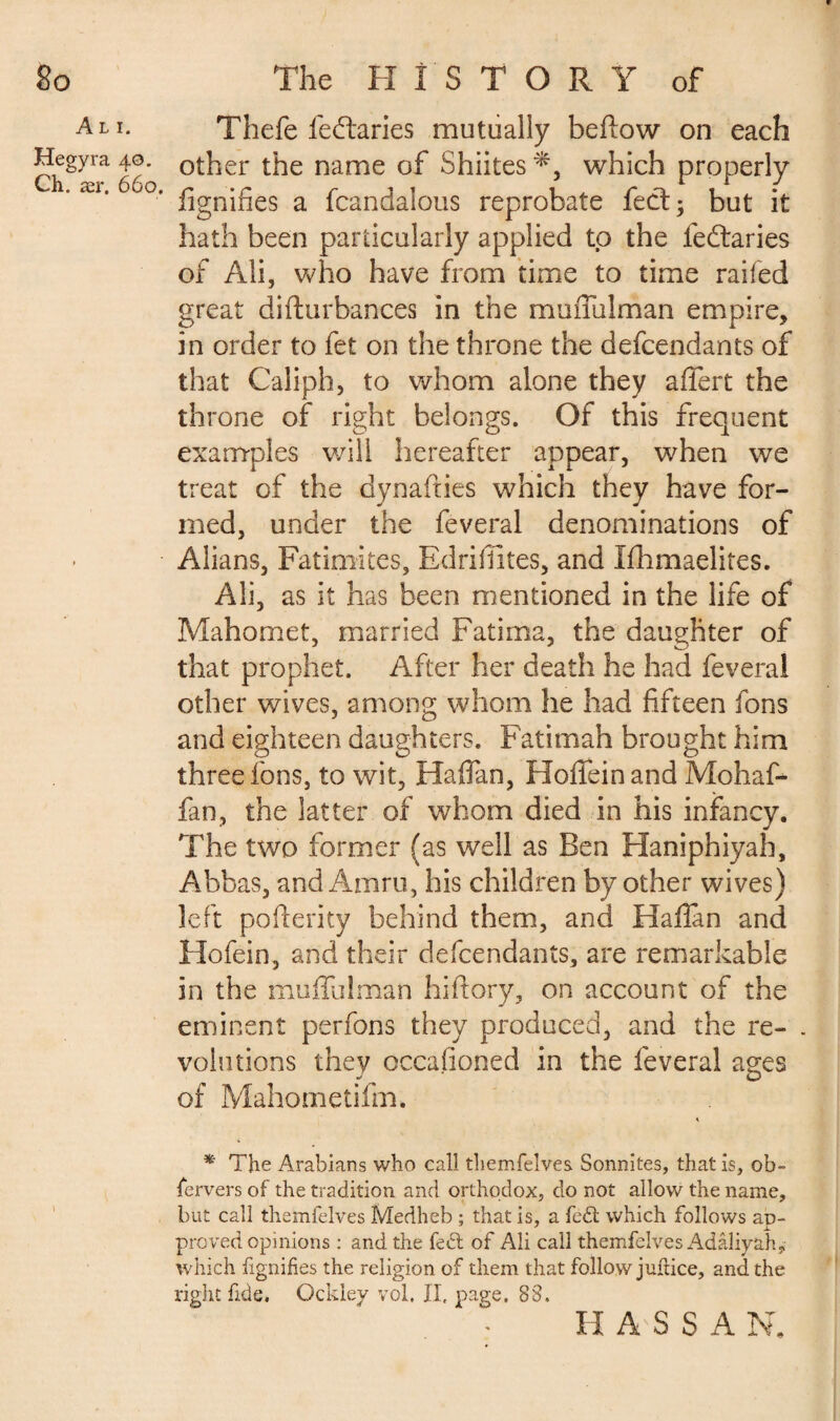 A LI. Hegyra 40. Ch. ær. 660. \ Thefe ieftaries mutually befïow on each other the name of Shiites which properly fignifies a fcandalous reprobate feet; but it hath been particularly applied to the feftaries of Ali, who have from time to time railed great diflurbances in the muiTulman empire, in order to fet on the throne the defendants of that Caliph, to whom alone they affert the throne of right belongs. Of this frequent examples will hereafter appear, when we treat of the dynafties which they have for¬ med, under the feveral denominations of Alians, Fatimites, Edriffites, and Ifhmaelites. Ali, as it has been mentioned in the life of Mahomet, married Fatima, the daughter of that prophet. After her death he had feveral other wives, among whom he had fifteen fons and eighteen daughters. Fatimah brought him three fons, to wit, Haflan, Hoffeinand Mohaf- fan, the latter of whom died in his infancy. The two former (as well as Ben Haniphiyah, Abbas, andAmru, his children by other wives) left poflerity behind them, and Haflan and Hofein, and their defendants, are remarkable in the muflulman hiftory, on account of the eminent perfons they produced, and the re- . volutions they occasioned in the feveral ages of Mahometifm. * The Arabians who call themfelves Sonnites, that is, ob¬ servers of the tradition and orthodox, do not allow the name, but call themfelves Medheb ; that is, a fed which follows ap¬ proved opinions : and the fed of Ali call themfelves Adâîiyah, which fignifies the religion of them that follow juflice, and the right fide. Ockley vol, II, page. 83. H A SSAN.