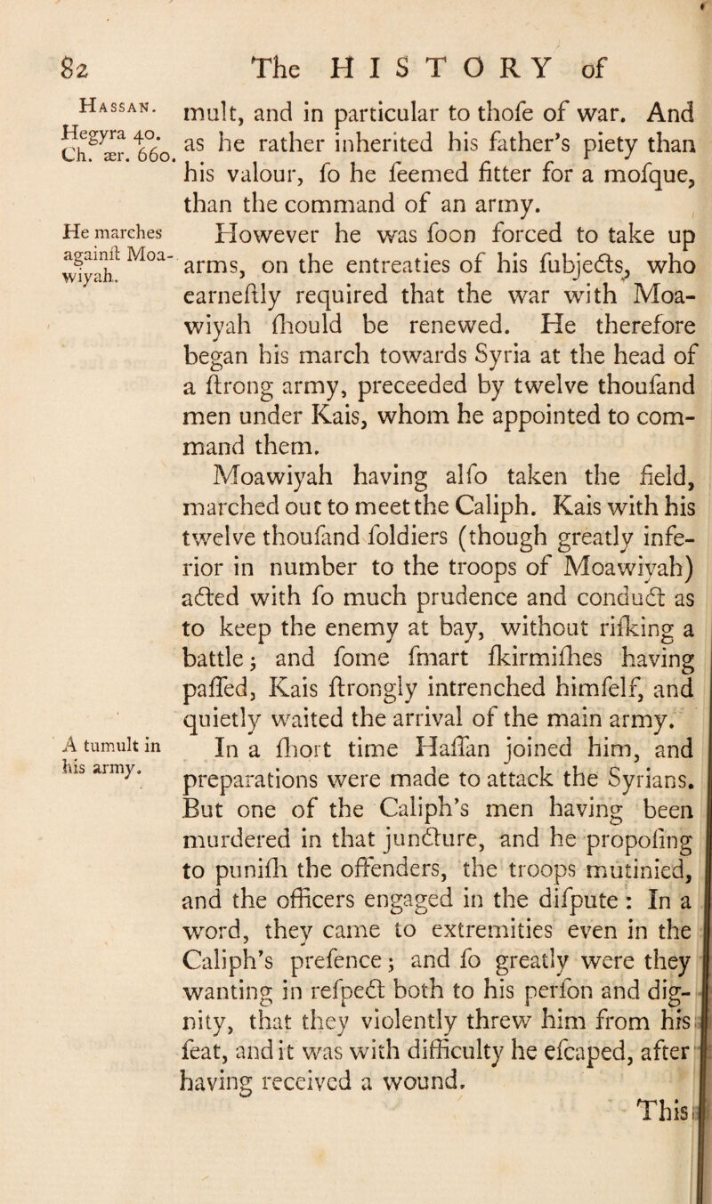 Hassan. Hegyra 40. Ch. ær. 660. He marches againil Moa- wiyah. À tumult in his army. malt, and in particular to thofe of war. And as he rather inherited his father’s piety than his valour, fo he feemed fitter for a mofque, than the command of an army. However he was foon forced to take up arms, on the entreaties of his fubjeds, who earneftly required that the war with Moa- wiyah fliould be renewed. He therefore began his march towards Syria at the head of a ftrong army, preceeded by twelve thoufand men under Kais, whom he appointed to com¬ mand them. Moawiyah having alfo taken the field, marched out to meet the Caliph. Kais with his twelve thoufand foldiers (though greatly infe¬ rior in number to the troops of Moawiyah) aded with fo much prudence and condud as to keep the enemy at bay, without rifking a battle ; and fome fmart fkirmifhes having paffed, Kais ftrongly intrenched himfelf, and quietly waited the arrival of the main army. In a fhort time Haffan joined him, and preparations were made to attack the Syrians. But one of the Caliph’s men having been j murdered in that jundure, and he propofing I to punifh the offenders, the troops mutinied, I and the officers engaged in the difpute : In a I word, they came to extremities even in the | Caliph’s prefence ; and fo greatly were they j wanting in refped both to his perfon and dig- I nity, that they violently threw him from his I feat, and it was with difficulty he efcaped, after 1 having received a wound. This if