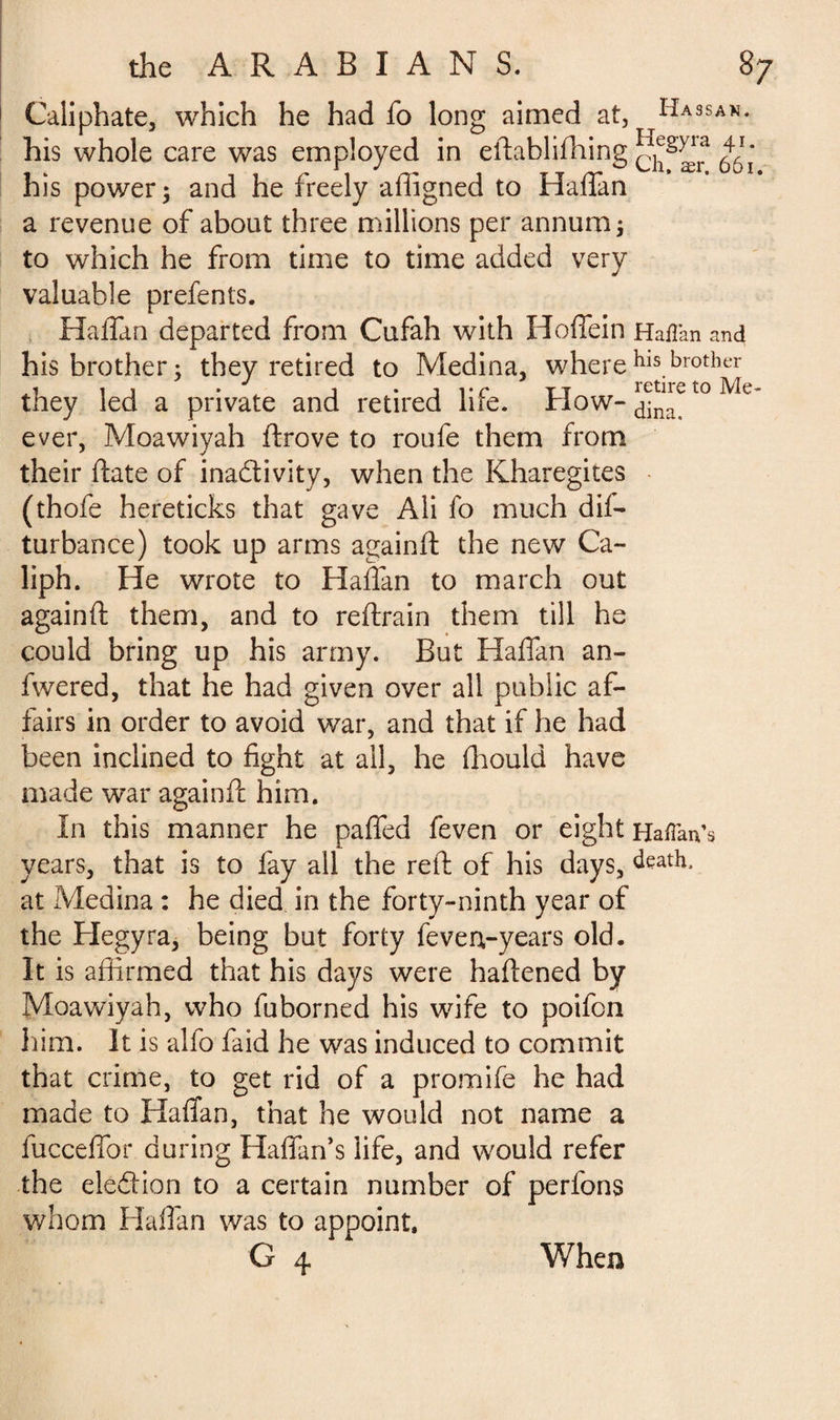 Caliphate, which he had fo long aimed at, Hassan. his whole care was employed in eftablifhing his power; and he freely afligned to Haffan a revenue of about three millions per annum; to which he from time to time added very valuable prefents. Haffan departed from Cufah with Hoffein Haflan and his brother; they retired to Medina, wherehls.brothcr they led a private and retired life. How-^to Me* ever, Moawiyah ftrove to roufe them from their ftate of inactivity, when the Kharegites (thofe hereticks that gave Ali fo much dis¬ turbance) took up arms againft the new Ca¬ liph. He wrote to Haffan to march out againft them, and to reftrain them till he could bring up his army. But Haffan an- fwered, that he had given over all public af¬ fairs in order to avoid war, and that if he had been inclined to fight at all, he fliould have made war againft him. In this manner he paffed feven or eight Haflan’s years, that is to fay all the reft of his days, death, at Medina : he died in the forty-ninth year of the Hegyra, being but forty feven-years old. It is affirmed that his days were haftened by Moawiyah, who fuborned his wife to poifon him. It is alfo faid he was induced to commit that crime, to get rid of a promife he had made to Haffan, that he would not name a fucceffor during Haffan’s life, and would refer the eledion to a certain number of perfons whom Haffan was to appoint. G 4, Wh en