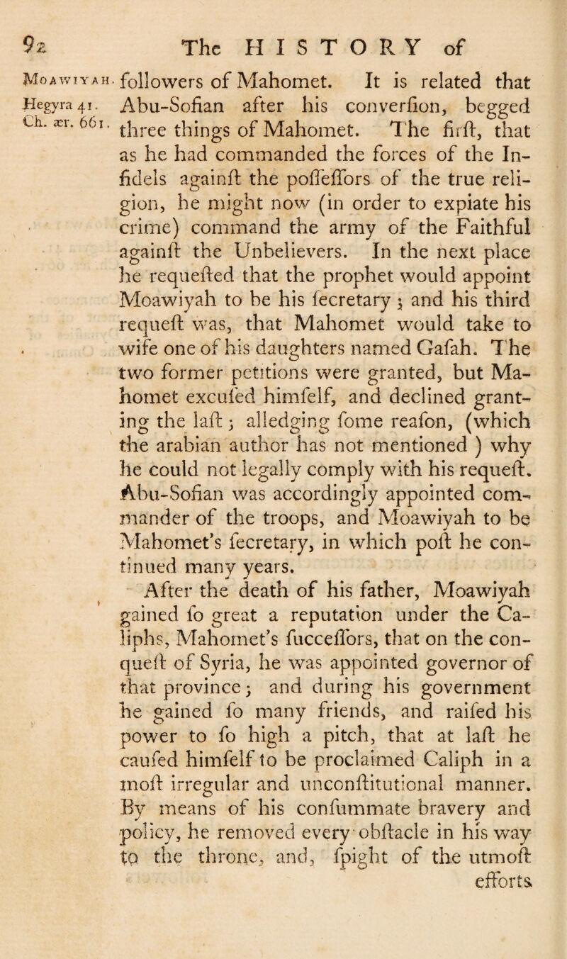 Moawiyah. followers of Mahomet. It is related that Hegyra 41. Abu-Sofian after his converfion, begged Ch. ær, 661. |-j^reç things of Mahomet. T he firft, that as he had commanded the forces of the In¬ fidels againft the poffeflbrs of the true reli¬ gion, he might now (in order to expiate his crime) command the army of the Faithful againft the Unbelievers. In the next place he requefted that the prophet would appoint Moawiyah to be his lecretary $ and his third requeft was, that Mahomet would take to wife one of his daughters named Gafah. The two former petitions were granted, but Ma¬ homet excufed himfelf, and declined grant¬ ing the laft ; alledging fome reafon, (which the arabian author has not mentioned ) why he could not legally comply with his requeft. Abu-Sofian was accordingly appointed com¬ mander of the troops, and Moawiyah to be Mahomet’s fecretary, in which poft he con¬ tinued many years. After the death of his father, Moawiyah gained fo great a reputation under the Ca¬ liphs, Mahomet’s fucceflors, that on the con- queft of Syria, he was appointed governor of that province ; and during his government he gained fo many friends, and raifed his power to fo high a pitch, that at laft he caufed himfelf to be proclaimed Caliph in a jnoft irregular and unconftitutional manner. By means of his confummate bravery and policy, he removed every obftacle in his way to the throne, and, fpight of the utmoft efforts