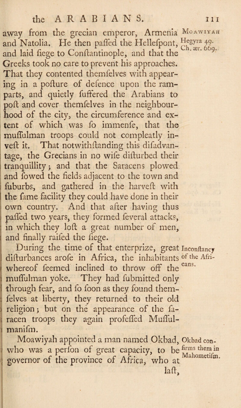 away from the grecian emperor, Armenia Moawiyah and Natolia. He then palled the Hellefpont,1 Jegyra 49- and laid fiege to Conftantinople, and that the 'æi* °9’ Greeks took no care to prevent his approaches. That they contented themfelves with appear¬ ing in a pofture of defence upon the ram¬ parts, and quietly fuftered the Arabians to pod and cover themfelves in the neighbour¬ hood of the city, the circumference and ex¬ tent of which was fo immenfe, that the muffulman troops could not compleatly in¬ vert it. That notwithftanding this difad van¬ tage, the Grecians in no wife dirturbed their tranquillity; and that the Saracens plowed and fowed the fields adjacent to the town and fuburbs, and gathered in the harveft with the fame facility they could have done in their own country. And that after having thus parted two years, they formed feveral attacks, : in which they loft a great number of men, and finally raifed the fiege. During the time of that enterprize, great Inconftancy difturbances arofe in Africa, the inhabitants ofthe Afri- i whereof feemed inclined to throw off the canb’ muffulman yoke. They had fubmitted only through fear, and fo foon as they found them- : felves at liberty, they returned to their old ; religion; but on thé appearance of the fa- racen troops they again profeffed Mufful¬ man ifm. Moawiyah appointed a man named Okbad, Okbadcon- who was a perfon of great capacity, to be ^rms thei?in governor of the province of Africa, who atiVlahometlfm- la ft.