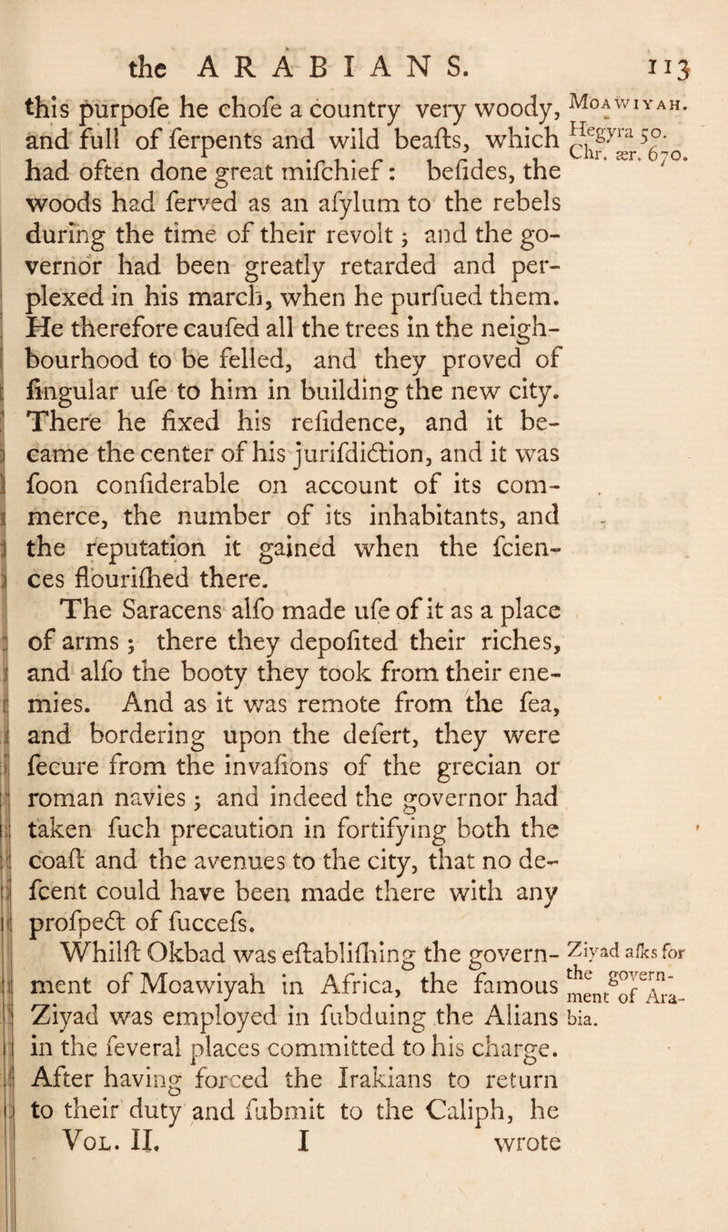 this purpofe he chofe a country very woody, Moawiyah. and full offerpents and wild beafts, which chf^r^o had often done great mifchief : befides, the woods had ferved as an afylum to the rebels during the time of their revolt ; and the go¬ vernor had been greatly retarded and per¬ plexed in his march, when he purfued them. He therefore caufed all the trees in the neigh¬ bourhood to be felled, and they proved of Angular ufe to him in building the new city. There he fixed his refidence, and it be¬ came the center of his jurifdidtion, and it was foon confiderable on account of its com» i merce, the number of its inhabitants, and the reputation it gained when the fcien- ces flouriflied there. The Saracens alfo made ufe of it as a place of arms ; there they depofited their riches, and alfo the booty they took from their ene- : mies. And as it was remote from the fea, and bordering upon the defert, they were fecure from the invafions of the grecian or roman navies ; and indeed the governor had taken fuch precaution in fortifying both the coafl: and the avenues to the city, that no dé¬ firent could have been made there with any profpedt of fuccefs. Whiift Okbad was eftablifhing the govern- afksfor ! ment of Moawiyah in Africa, the famous men^o^Ara Ziyad was employed in fubduing the Alians bia. in the feveral places committed to his charge. After having forced the Irakians to return to their duty and fubmit to the Caliph, he Vol. II. I wrote