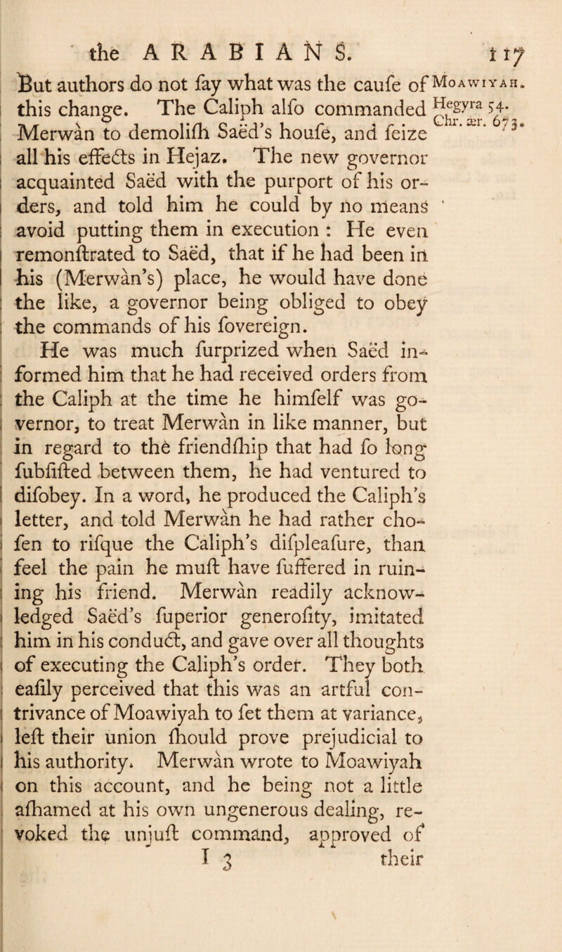 But authors do not fay what was the caufe of Moawiyah- this change. The Caliph alfo commanded gyra ^„ Merwàn to demolifh Saëd’s houfè, and feize * ,a*r‘ /5‘ all his effects in Hejaz. The new governor : acquainted Saëd with the purport of his or-- i ders, and told him he could by no means ' ; avoid putting them in execution : He even I remonftrated to Saëd, that if he had been in I his (Merwàn’s) place, he would have done : the like, a governor being obliged to obey ; the commands of his fovereign. He was much furprized when Saëd in¬ formed him that he had received orders from : the Caliph at the time he himfelf was go- ; vernor, to treat Merwàn in like manner, but in regard to the friendfhip that had fo long fubfifted between them, he had ventured to | difobey. In a word, he produced the Caliphs i letter, and told Merwàn he had rather cho- ! fen to rifque the Caliph’s difpleafure, than feel the pain he mud have differed in ruin- : ing his friend. Merwàn readily acknow¬ ledged Saëd’s fuperior generofity, imitated him in his conduct, and gave over all thoughts i of executing the Caliph’s order. They both ; eafily perceived that this was an artful con¬ trivance of Moawiyah to fet them at variances left their union ihould prove prejudicial to his authority* Merwàn wrote to Moawiyah on this account, and he being not a little afhamed at his own ungenerous dealing, re¬ voked the unjuft command, approved of T 3 their