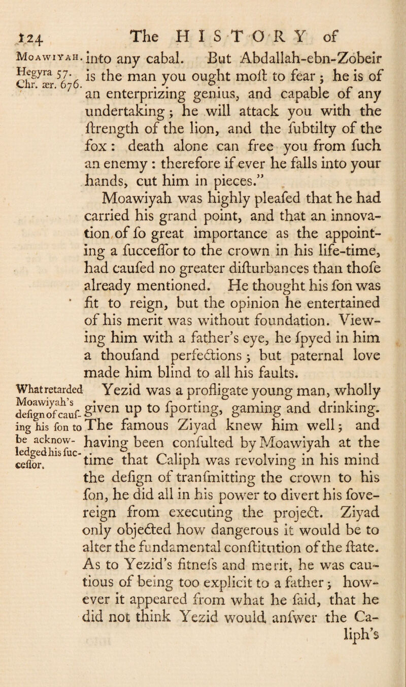 Î24 The HISTORY of MoAwiYAH.into any cabal. But Abdallah-ebn-Zobeir ^egyra 57- is the man you ought moil to fear : he is of Chr. ær. 676. . J. . 1 1 r an enterprizmg genius, and capable or any undertaking ; he will attack you with the ftrength of the lion, and the fubtilty of the fox : death alone can free you from fuch an enemy : therefore if ever he falls into your hands, cut him in pieces.” Moawiyah was highly pleafed that he had carried his grand point, and that an innova¬ tion of fo great importance as the appoint¬ ing a fucceffor to the crown in his life-time, had caufed no greater difturbances than thofe already mentioned. He thought his fon was ’ fit to reign, but the opinion he entertained of his merit was without foundation. View¬ ing him with a father’s eye, he fpyed in him a thoufand perfections ; but paternal love made him blind to all his faults. Whatretarded Yezid was a profligate young man, wholly siven UP to Sporting, gaming and drinking, ing his fon to The famous Ziyad knew him well; and a<7kn.ow having been confulted by Moawiyah at the cdlor* 15 ^ time that Caliph was revolving in his mind the defign of tranfmitting the crown to his fon, he did all in his power to divert his fove- reign from executing the projeCt. Ziyad only objected how dangerous it would be to alter the fundamental conftitution of the ftate. As to Yezid’s fitnefs and merit, he was cau¬ tious of being too explicit to a father ; how¬ ever it appeared from what he faid, that he did not think Yezid would anfwer the Ca¬ liph’s