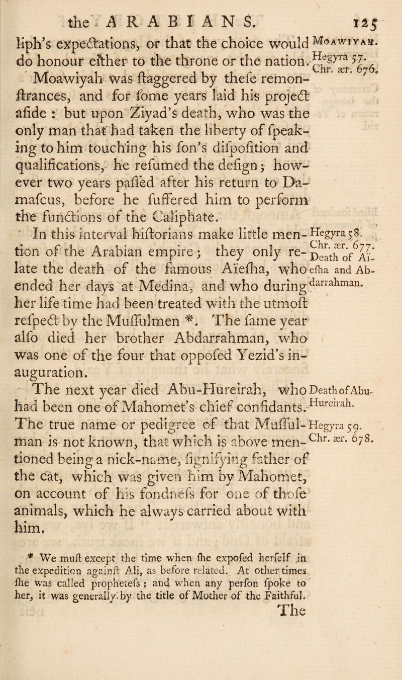 liph's expectations, or that the choice would Moawiyah. do honour either to the throne or the nation. 5J* Lhr. ær, 676, ftrances, and for fome years laid his project afide : but upon Ziyad’s death, who was the only man that had taken the liberty of fpeak- ing to him touching his foil's difpofition and qualifications, he refumed the defign ; how¬ ever two years palled after his return to Da- mafcus, before he buffered him to perform the functions of the Caliphate. In this interval hiftorians make little men-Hegyn^s. tion of the Arabian empire; they only re- Death o/ai- late the death of the famous Aïelha, whoefha and Ab¬ ended her days at Medina, and who duringdanallman* her life time had been treated with the utmoft refpect by the Muffulmen The fame year alfo died her brother Abdarrahman, who was one of the four that oppofed Yezid’s in¬ auguration. The next year died Abu-Hureirah, who Death of Abu- had been one of Mahomet’s chief confidants.Hureirah* The true name or pedigree of that Mufful- Hegyra 59. man is not known, that which is above men-Chr'ær* tioned being a nick-name, fignifying father of the cat, which was given him by Mahomet, on account of his fondnefs for one of thofe animals, which he always carried about with him, * We mull except the time when (he expofed herfelf in the expedition againft Ali, as before related. At other times fhe was called prophetefs ; and when any perfon fpoke to her, it was generally, by the title of Mother of the Faithful. The Moawiyah was ftaggered by thefe remon-