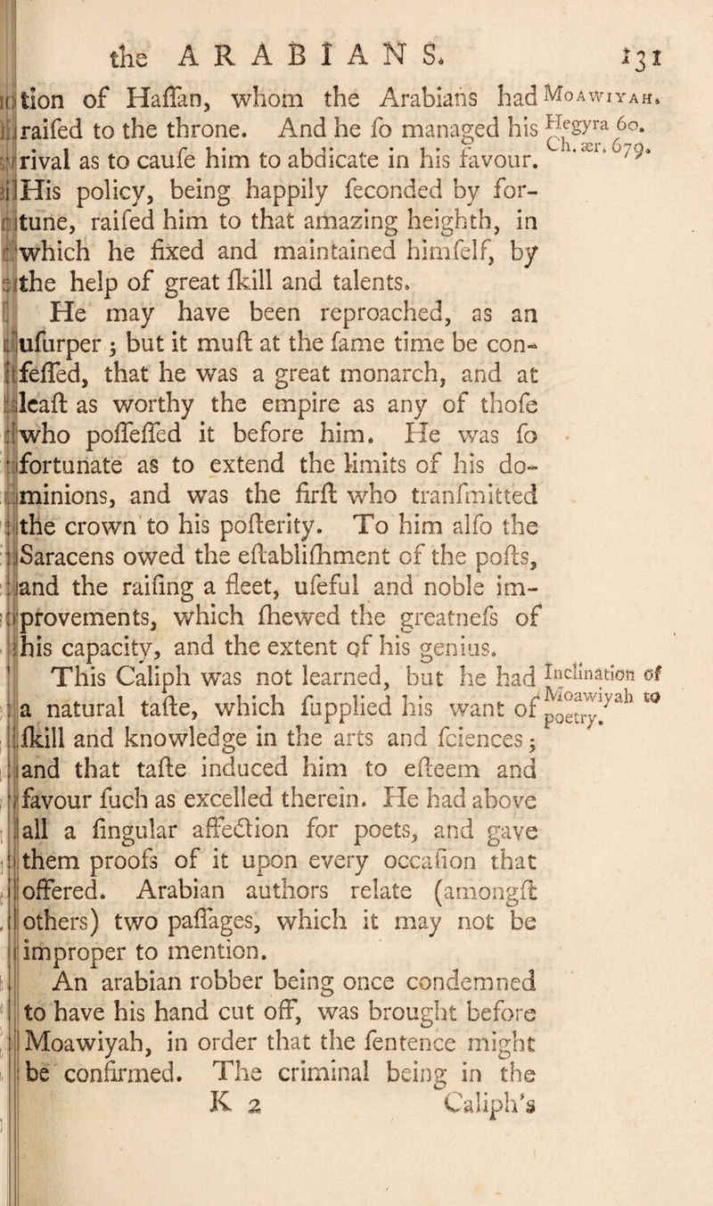 iction of Haffan, whom the Arabians had^0AwiYAH, trailed to the throne. And he fo managed his Hegyra 6°. -'rival as to caufe him to abdicate in his favour. ,scl,°/9‘ îilHis policy, being happily feconded by for- ritune, railed him to that amazing heighth, in : which he fixed and maintained himfelf, by a the help of great fkill and talents. He may have been reproached, as an ilufurper ; but it mu ft at the fame time be con- ■ feffed, that he was a great monarch, and at leaf: as worthy the empire as any of thofe ; who poffeffed it before him. He was fo • fortunate as to extend the limits of his do- iminions, and was the firft who tranfmitted ; the crown to his pofterity. To him aifo the uSaracens owed the eftablifhment of the ports, : land the railing a fleet, ufeful and noble im- ijrprovements, which fhewed the greatnefs of his capacity, and the extent of his genius. This Caliph wTas not learned, but he had Mmarion a natural tarte, which fupplied his want of p^!^/vah tQ fkill and knowledge in the arts and faiences ; and that tarte induced him to efteem and favour fuch as excelled therein. He had above all a Angular affe&ion for poets, and gave them proofs of it upon every occafion that offered. Arabian authors relate (amongft others) two partages, which it may not be i|improper to mention. An arabian robber being once condemned to have his hand cut off, was brought before Moawiyah, in order that the fentence might be confirmed. The criminal being in the K a Caliph's