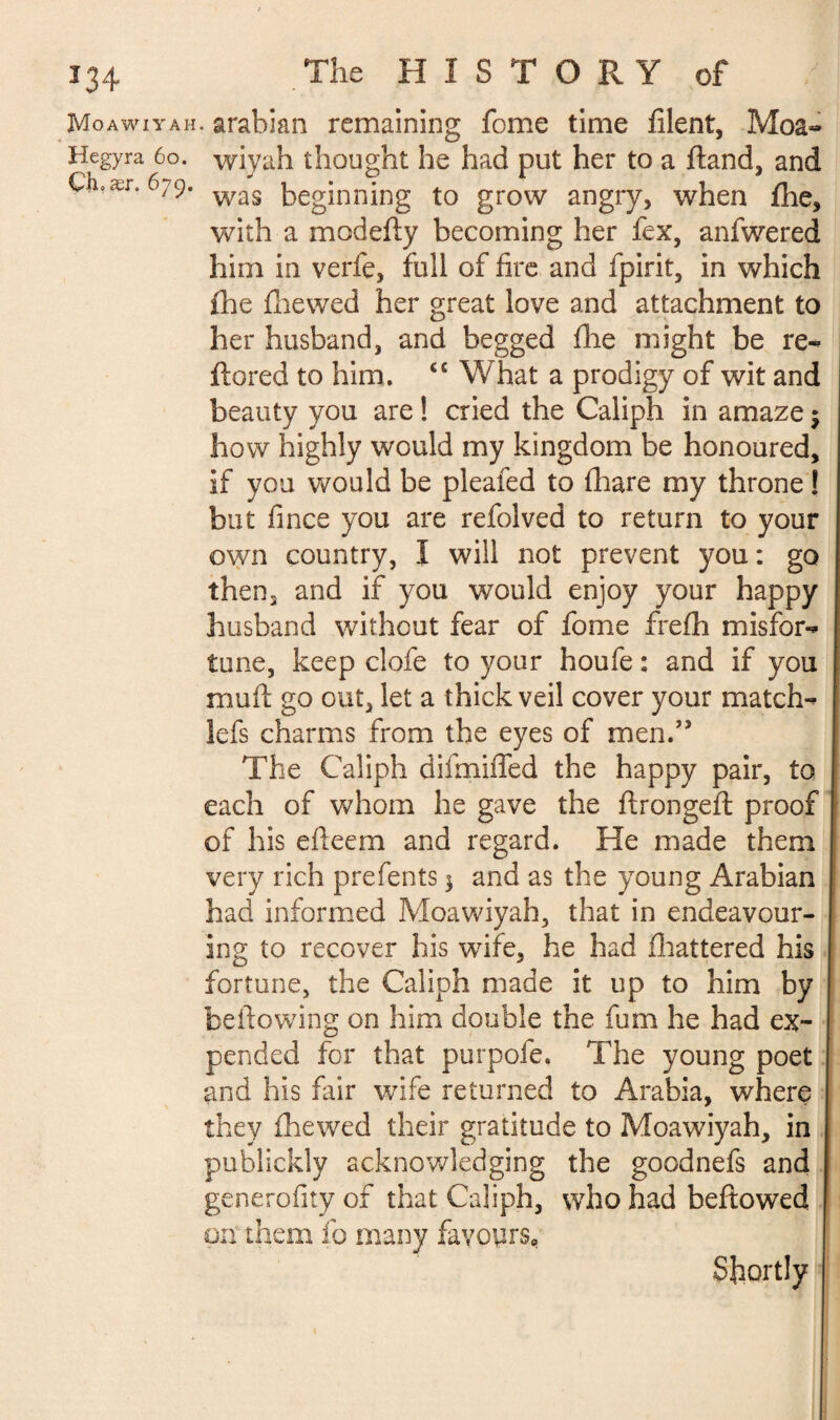 Moawiyah. arabian remaining feme time filent, Moa- Hegyra 60. wiyah thought he had put her to a (land, and Çli.ær. 679. was beginning to grow angry, when (he, with a modefty becoming her fex, anfwered him in verfe, full of fire and fpirit, in which fhe (hewed her great love and attachment to her husband, and begged file might be re- flared to him. ÉC What a prodigy of wit and beauty you are ! cried the Caliph in amaze $ how highly would my kingdom be honoured, if you would be pleated to (hare my throne ! but fince you are refolved to return to your own country, I will not prevent you : go then, and if you would enjoy your happy husband without fear of fome frefii misfor¬ tune, keep clofe to your houfe : and if you muft go out, let a thick veil cover your match- lefs charms from the eyes of men.” The Caliph difmifled the happy pair, to each of whom he gave the ftrongeft proof of his efteem and regard. He made them very rich prefents 3 and as the young Arabian had informed Moawiyah, that in endeavour¬ ing to recover his wife, he had (battered his fortune, the Caliph made it up to him by bellowing on him double the fum he had ex¬ pended for that purpofe. The young poet and his fair wife returned to Arabia, where they (hewed their gratitude to Moawiyah, in publickly acknowledging the goodnefs and generality of that Caliph, who had bellowed on’ them fo many favours* Shortly