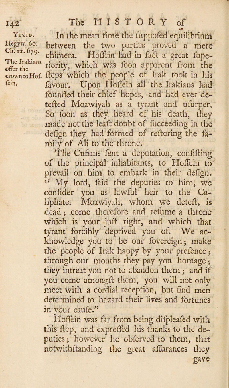 *42 Yezid. Hegyra 60. Ch: aer. 679. The Irakians offer the crown to Hof¬ fein» The HISTORY of In the mean timë the foppofed equilibrium between the two parties proved a mere chimera. Hoffein had in fad a great fupe- riority, which was foon apparent from the fieps which the peoplë of Irak took in his favour. Upon Hoffein all the Irakians had founded their chief hopes, and had ever de- tefted Moawiyah as a tyrant and ufurper. So foon as they heard of his death, they made not the leaf!: doubt of fucceeding in the defign they had formed of reftoring the fa¬ mily of Ali to the throne. The Cufians fent a deputation, confifting of the principal inhabitants, to Hoffein to prevail on him to embark in their defign. sc My lord, faid the deputies to him, we confider you as lawful heir to the Ca¬ liphate. Moawiyah, whom we deleft, is dead ; come therefore and refume a throne which is your juft right, and which that tyrant forcibly deprived you of. We ac¬ knowledge you to be our fovereign; make the people of Irak happy by your prefence $ through our mouths they pay you homage ; they intreat you not to abandon them 5 and if you come amongft them, you will not only meet with a cordial reception, but find men determined to hazard their lives and fortunes in your caufe.” Hoffein was far from being difpleafed with this ftep, and expreffed his thanks to the de¬ puties ; however he obferved to them, that notwithstanding the great affurances they gave