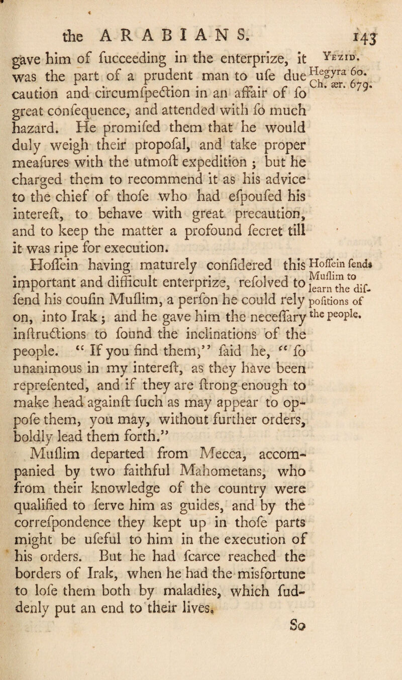 gave him of fucceeding in the enterprize, it Yezid- was the part of a prudent man to ufe due 6°. caution and circumfpeftion in an affair of fo * ær* great confequence, and attended with fo much hazard. He promifed them that he would duly weigh their propofal, and take proper meafures with the utmoft expedition ; but he charged them to recommend it as his advice to the chief of thofe who had efpoufed his intereft, to behave with great precaution, and to keep the matter a profound fecret till it was ripe for execution. Hoffein having maturely confidered this Hofiein fends important and difficult enterprize, refoived to j^^the dif. fend his coufin Muflim, a perfon he could rely portions of on, into Irak ; and he gave him the neceffarythe PeoPIe* inftru&ions to found the inclinations of the people. “ If you find them,” laid he, ce fo unanimous in my intereft, as they have been reprefented, and if they are ftrong enough to make head againft fuch as may appear to op- pofe them, you may, without further orders, boldly lead them forth.” Muflim departed from Mecca, accom¬ panied by two faithful Mahometans, who from their knowledge of the country were qualified to ferve him as guides, and by the correfpondence they kept up in thofe parts might be ufeful to him in the execution of his orders. But he had fcarce reached the borders of Irak, when he had the misfortune to lofe them both by maladies, which fud- denly put an end to their lives. So