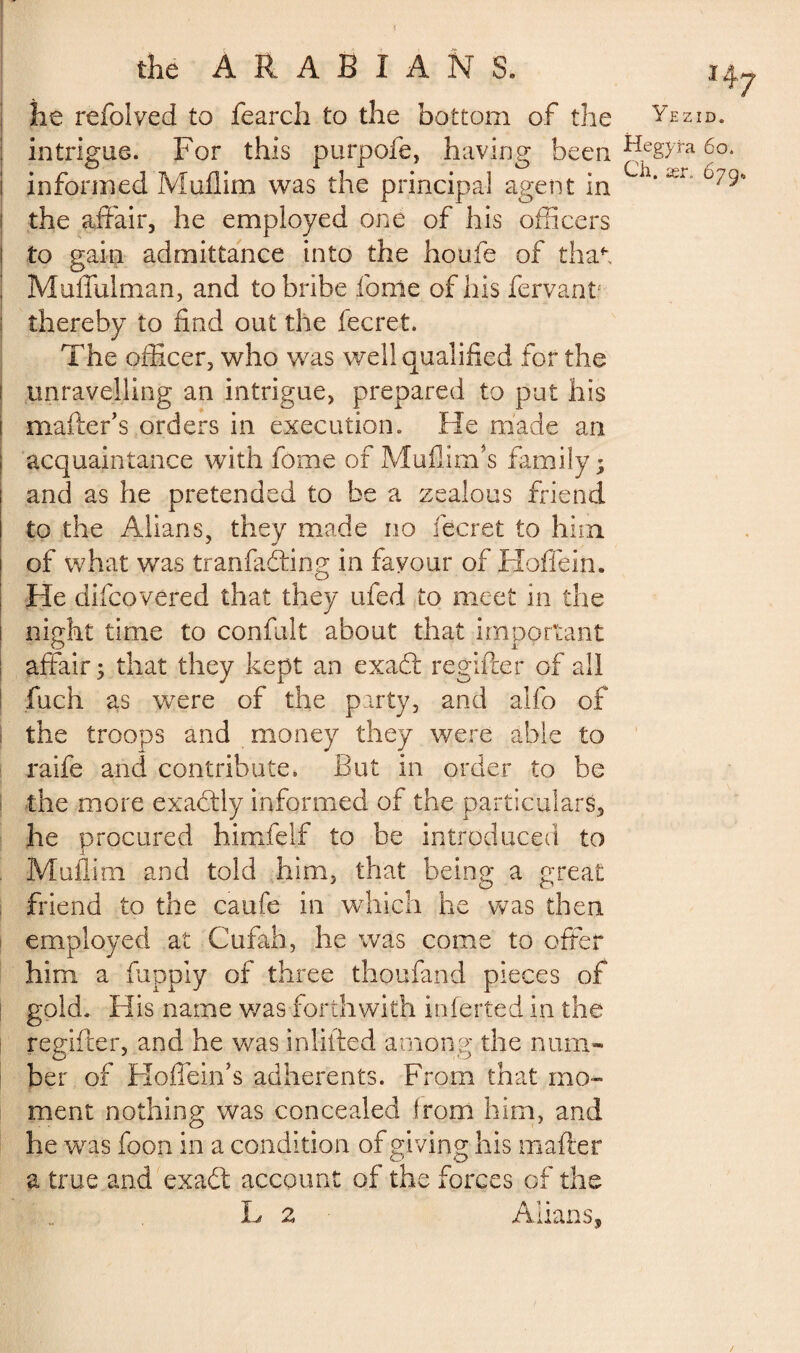 f the ARABIANS. he refolved to fearch to the bottom of the intrigue. For this purpofe, having been informed Muflim was the principal agent in the affair, he employed one of his officers to gain admittance into the houfe of tha*\ Muffulman, and to bribe forrie of his fervant thereby to find out the fecret. The officer, who was well qualified for the unravelling an intrigue, prepared to put his mailer's orders in execution. He made an acquaintance with fome of Muflirrfs family; and as he pretended to be a zealous friend to the Alians, they made no fecret to him of what was tranfadting in favour of Hoffein. He difcovered that they ufed to meet in the night time to confult about that important affair; that they kept an exadt regifter of all fuch as were of the party, and alfo of the troops and money they were able to raife and contribute. But in order to be the more exactly informed of the particulars, he procured himfeif to be introduced to Muflim and told him, that being a great friend to the caufe in which he was then employed at Cufah, he was come to offer him a fiippiy of three thoufand pieces of gold. His name was forthwith inferred in the regifter, and he was infilled among the num¬ ber of Hoffein's adherents. From that mo¬ ment nothing was concealed from him, and he was foon in a condition of giving his matter a true and exadt account of the forces of the L 2 Allans, H7 Y E ZID. Hegyra 6o. Ch. ær, 679*