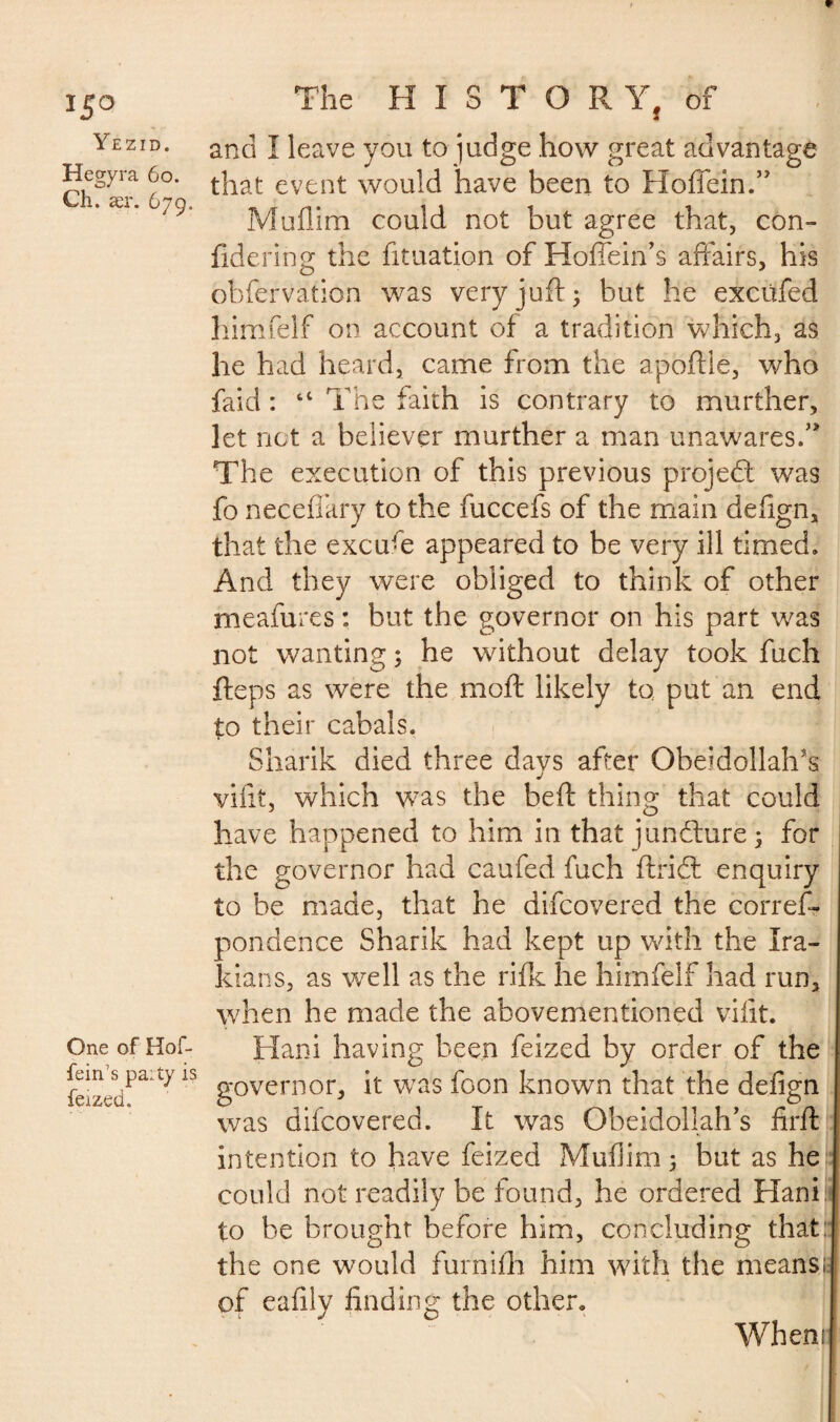 15° Yezid. Hegyra 60. Ch. asr. 679, One of Hof- fein’s pa:ty is feized. The HISTOR Y, of and Î leave you to judge how great advantage that event would have been to Hofiein.” Muflim could not but agree that, con- fidering the fituation of Hoflein’s affairs, his obfervation was very juft ; but he excüfed himfelf on account of a tradition which, as he had heard, came from the apoftie, who faid : “ The faith is contrary to murther, let not a believer murther a man unawares.0 The execution of this previous project was fo necefiary to the fuccefs of the main defign, that the excu-e appeared to be very ill timed. And they were obliged to think of other meafures : but the governor on his part was not wanting ; he without delay took fuch fteps as were the moft likely to put an end to their cabals. Sharik died three davs after Oheidollalfts j vifit, which was the beft thing that could have happened to him in that juncture 3 for the governor had caufed fuch ftridt enquiry to be made, that he difcovered the corres¬ pondence Sharik had kept up with the Ira¬ nians, as well as the rifk he himfelf had run, when he made the abovementioned vifit. Hani having been feized by order of the governor, it was foon known that the defign was difcovered. It was Obeidollah’s firft intention to have feized Muflim ; but as he could not readily be found, he ordered Hani to be brought before him, concluding that the one would furnifh him with the means* of eafily finding the other. When»