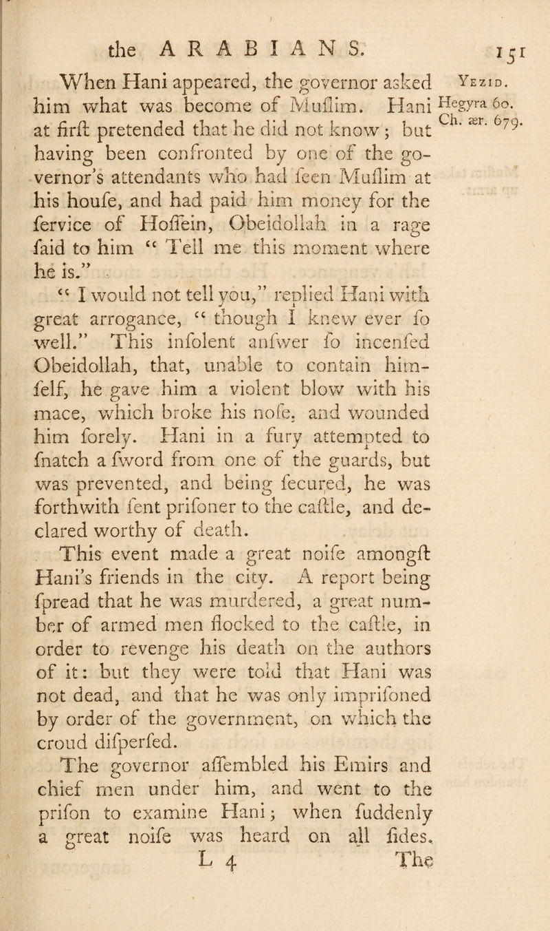 When Hani appeared, the governor asked Yez him what was become of Muflim. Hani Hegyra Ch at firft pretended that he did not know ; but ’ ^r' having been confronted by one of the go¬ vernor’s attendants who had feen Muflim at his houfe, and had paid him money for the fervice of Hoflein, Obeidollah in a rage faid to him £c Tell me this moment where he is.” I would not tell you,” replied Hani with great arrogance, cc though I knew ever fo well.” This infolent anfwer fo incenfed Obeidollah, that, unable to contain him- felf, he gave him a violent blow with his mace, which broke his nofe, and wounded him forely. Hani in a fury attempted to Hatch a fword from one of the guards, but was prevented, and being fecured, he was forthwith fent prifoner to the caftle, and de¬ clared worthy of death. This event made a great noife amongft Hanks friends in the city. A report being fpread that he was murdered, a great num¬ ber of armed men flocked to the caftle, in order to revenge his death on the authors of it: but they were told that Hani was not dead, and that he was only imprifoned by order of the government, on which the croud difperfed. The governor affembied his Emirs and chief men under him, and went to the prifon to examine Ham ; when fuddenly a great noife was heard on all fides, L 4 ' The