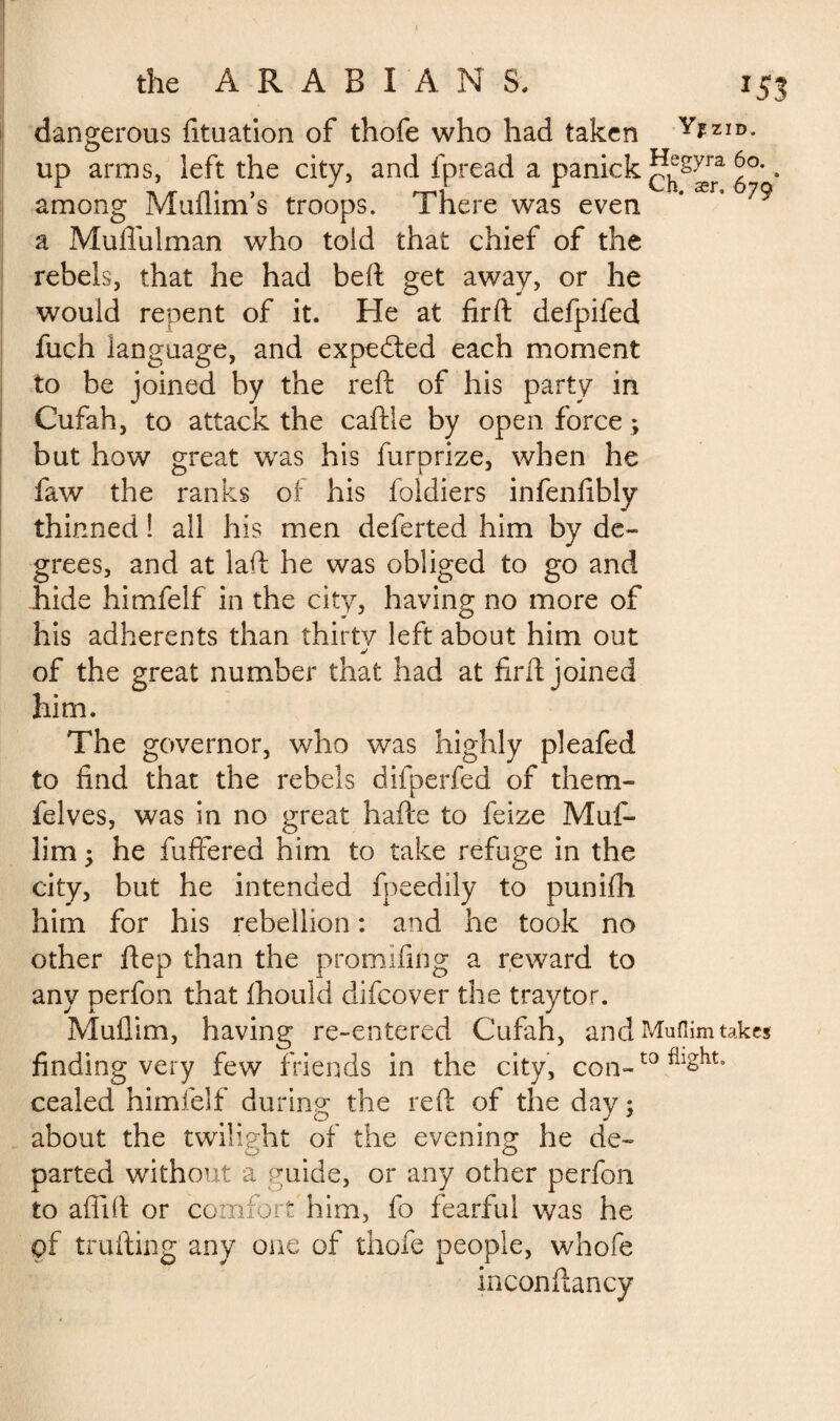 dangerous fituation of thofe who had taken Y*ZID- up arms, left the city, and fpread a panick 6°., among Muflim’s troops. There was even a Muflulman who told that chief of the rebels, that he had beft get away, or he would repent of it. He at firft defpifed fuch language, and expedted each moment to be joined by the reft of his party in Cufah, to attack the caftle by open force *, but how great was his furorize, when he faw the ranks of his foldiers infenfibly thinned ! all his men deferted him by de¬ grees, and at laft he was obliged to go and hide himfelf in the city, having no more of his adherents than thirty left about him out j of the great number that had at firft joined him. The governor, who was highly pleafed to find that the rebels difperfed of them- felves, was in no great hafte to feize Muf- lim ; he fuffered him to take refuge in the city, but he intended fpeedily to punifh him for his rebellion : and he took no other ftep than the promifing a reward to any perfon that fhould difcover the traytor. Muflim, having re-entered Cufah, and Muflim takes finding very few friends in the city, con-t0 cealed himfelf during the reft of the day ; about the twilight of the evening he de¬ parted without a guide, or any other perfon to aflift or comfort him, fo fearful v/as he pf trufting any one of thofe people, whofe inconftancy