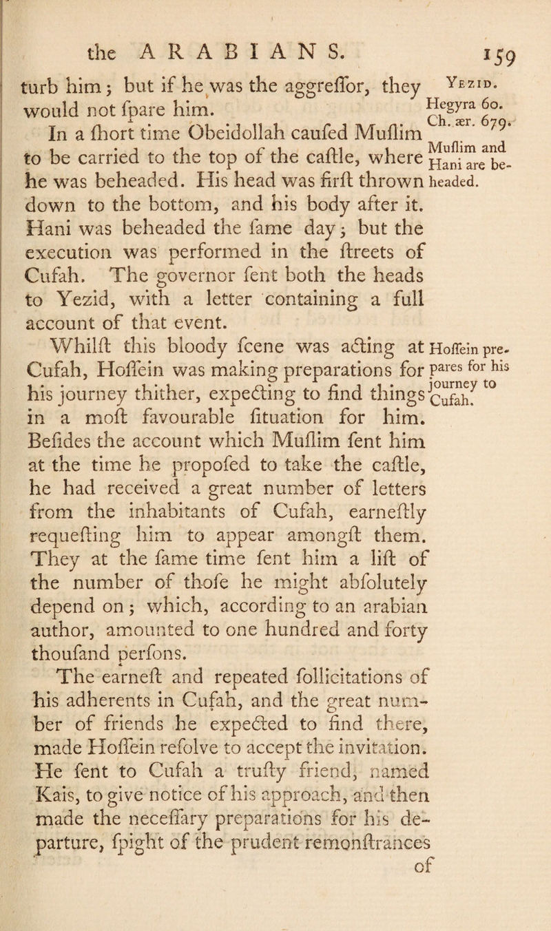 turb him; but if he was the aggreffor, they Yezid* would not fpare him. Hegyra 60. In a fhort time Obeidollah caufed Muflim ær to be carried to the top of the caftle, where HaniTre be- he was beheaded. His head was firft thrown headed, down to the bottom, and his body after it. Hani was beheaded the fame day ; but the execution was performed in the ftreets of Cufah. The governor feat both the heads to Yezid, with a letter containing a full account of that event. Whilft this bloody fcene was adling at Hoffein pre- Cufah, Hoffein was making preparations for Pares for his his journey thither, expecting to find things^™7t0 in a moft favourable fituation for him. Bef des the account which Muflim fent him at the time he propofed to take the caftle, he had received a great number of letters from the inhabitants of Cufah, earneftly requeuing him to appear amongft them. They at the fame time fent him a lift of the number of thofe he might abfolutely depend on ; which, according to an arabian author, amounted to one hundred and forty thoufand perfons. The earned: and repeated follicitations of his adherents in Cufah, and the great num¬ ber of friends he expected to find there, made Hoffein refolve to accept the invitation. He fent to Cufah a trufty friend, named Kais, to give notice of his approach, and then made the neceffary preparations for his de¬ parture, fpight of the prudent remonftrahces of